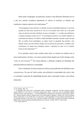 - 134 -
Deste modo a linguagem, em particular, localiza e situa diferentes dimensões do ser
e, por isso, permite reconhecer plenamente os valores, as emoções, as relações que
constituem a riqueza expressiva da vida humana.301
“Uma linguagem existe somente e se mantém só numa comunidade linguística. E este facto
assinala um outro traço crucial do eu. Um eu é tal somente entre outros eus e não pode
nunca ser descrito sem fazer referência aos que ο circundam. (...) A minha auto-definição é
a resposta à pergunta „quem sou eu?‟. E esta pergunta encontra ο seu sentido originário no
intercâmbio dos falantes. Eu defino a minha identidade indicando a posição a partir da qual
falo: na minha árvore genealógica, no espaço social, na geografia das posições e das
funções sociais, nas mais íntimas relações com as pessoas de quem gosto, e também, mais
crucialmente, no espaço das orientações morais e espirituais no qual vivo as relações
incisivas mais importantes.”302
O eu, portanto, nunca existe sozinho; posso dizer eu somente em relação com os
meus interlocutores: de facto, ο eu existe somente dentro daquilo que Taylor designa como
“redes de inter-locução”.303
Por outras palavras, a definição completa da identidade não
pode prescindir da referência à comunidade.
Este é claramente um traço comum aos teóricos que geralmente são definidos como
comunitaristas. No caso de Taylor, porém, esta referência à comunidade não exclui e não
se contrapõe à expressão da originalidade pessoal, antes a pressupõe sempre, como afirma
claramente:
301
Cfr. Pélabay 2001: 40.
302
“A language only exists and is maintained within a language community. And this indicates another
crucial feature of a self. One is a self only among other selves. A self can never be described without
reference to those who surround it. (…) My self-definition is understood as an answer to the question „Who I
am‟. And this question finds its original sense in the interchange of speakers. I define who I am by defining
where I speak from, in my family tree, in social space, in the geography of social statuses and functions, in
my intimate relations to the ones I love, and also crucially in the space of moral and spiritual orientation
within which my most important defining relations are lived out.” (Taylor 1989: 35; trad. nossa).
303
Cfr. Taylor 1989: 36.
 
