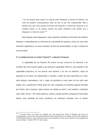 - 135 -
“ Um ser humano pode sempre ser original, pode ultrapassar os limites da reflexão e da
visão dos próprios contemporâneos, pode até não ser por eles compreendido. Mas ο
impulso para uma visão original encontrará mil obstáculos e acabará por dispersar-se na
confusão interior, se de alguma maneira não puder estabelecer uma relação com a
linguagem e a visão dos outros.”304
Nesta ligação entre linguagem e auto-expressão realizada no horizonte das relações
humanas e nomeadamente no horizonte da comunidade de pertença, coloca-se uma outra
dimensão significativa, no nosso entender, da ética da autenticidade, ou seja a vertente de
projectividade.
5. A EXPRESSÃO DE SI COMO “POIESIS”: A PROJECTIVIDADE
A capacidade do ser humano de avaliar (strong evaluator), de discernir e de
escolher não está somente ligada à sua intrínseca capacidade reflexiva, mas também à sua
capacidade projectiva, ao seu possuir uma história e ser um ser histórico, capaz de
projectar-se no futuro, de experimentar e escolher, a partir de uma experiência já vivida,
entre desejos contrastantes, isto é, capaz de perceber-se como parte de um todo mais
amplo, rico e significativo. Deste ponto de vista, a pergunta, na metáfora espacial utilizada
por Taylor, não é somente „onde estamos em relação ao bem?‟, mas também e sobretudo
„para onde vamos?‟. Por outras palavras, estamos sempre perante a pergunta da motivação
última, mais profunda da nossa existência, no confronto constante com os limites
304
“A human being can always be original, can step beyond the limits of thought and vision of
contemporaries, can even be quite misunderstood by them. But the drive to original vision will be hampered,
will ultimately be lost in inner confusion, unless it can be placed in some way in relation to the language and
vision of others.” (Taylor 1989: 37; trad. nossa).
 