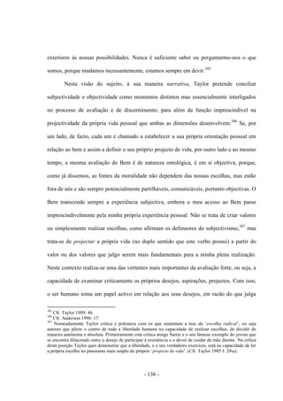 - 136 -
exteriores às nossas possibilidades. Nunca é suficiente saber ou perguntarmo-nos ο que
somos, porque mudamos incessantemente, estamos sempre em devir.305
Nesta visão do sujeito, à sua maneira narrativa, Taylor pretende conciliar
subjectividade e objectividade como momentos distintos mas essencialmente interligados
no processo de avaliação e de discernimento; para além da função imprescindível na
projectividade da própria vida pessoal que ambas as dimensões desenvolvem.306
Se, por
um lado, de facto, cada um é chamado a estabelecer a sua própria orientação pessoal em
relação ao bem e assim a definir ο seu próprio projecto de vida, por outro lado e ao mesmo
tempo, a mesma avaliação do Bem é de natureza ontológica, é em si objectiva, porque,
como já dissemos, as fontes da moralidade não dependem das nossas escolhas, mas estão
fora de nós e são sempre potencialmente partilháveis, comunicáveis, portanto objectivas. Ο
Bem transcende sempre a experiência subjectiva, embora ο meu acesso ao Bem passe
imprescindivelmente pela minha própria experiência pessoal. Não se trata de criar valores
ou simplesmente realizar escolhas, como afirmam os defensores do subjectivismo,307
mas
trata-se de projectar a própria vida (no duplo sentido que este verbo possui) a partir do
valor ou dos valores que julgo serem mais fundamentais para a minha plena realização.
Neste contexto realiza-se uma das vertentes mais importantes da avaliação forte, ou seja, a
capacidade de examinar criticamente os próprios desejos, aspirações, projectos. Com isso,
ο ser humano toma um papel activo em relação aos seus desejos, em razão do que julga
305
Cfr. Taylor 1989: 46.
306
Cfr. Anderson 1996: 17.
307
Nomeadamente Taylor critica e polemiza com os que sustentam a tese da „escolha radical‟, ou seja
autores que põem o centro de toda a liberdade humana na capacidade de realizar escolhas, de decidir de
maneira autónoma e absoluta. Primeiramente esta crítica atinge Sartre e o seu famoso exemplo do jovem que
se encontra dilacerado entre o desejo de participar à resistência e o dever de cuidar da mãe doente. Na crítica
desta posição Taylor quer demonstrar que a liberdade, e o seu verdadeiro exercício, está na capacidade de ler
a própria escolha no panorama mais amplo do próprio „projecto de vida‟. (Cfr. Taylor 1985 I: 29ss).
 