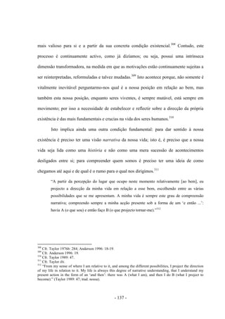 - 137 -
mais valioso para si e a partir da sua concreta condição existencial.308
Contudo, este
processo é continuamente activo, como já dizíamos; ou seja, possui uma intrínseca
dimensão transformadora, na medida em que as motivações estão continuamente sujeitas a
ser reinterpretadas, reformuladas e talvez mudadas.309
Isto acontece porque, não somente é
vitalmente inevitável perguntarmo-nos qual é a nossa posição em relação ao bem, mas
também esta nossa posição, enquanto seres viventes, é sempre mutável, está sempre em
movimento; por isso a necessidade de estabelecer e reflectir sobre a direcção da própria
existência é das mais fundamentais e crucias na vida dos seres humanos.310
Isto implica ainda uma outra condição fundamental: para dar sentido à nossa
existência é preciso ter uma visão narrativa da nossa vida; isto é, é preciso que a nossa
vida seja lida como uma história e não como uma mera sucessão de acontecimentos
desligados entre si; para compreender quem somos é preciso ter uma ideia de como
chegamos até aqui e de qual é ο rumo para ο qual nos dirigimos.311
“A partir da percepção do lugar que ocupo neste momento relativamente [ao bem], eu
projecto a direcção da minha vida em relação a esse bem, escolhendo entre as várias
possibilidades que se me apresentam. A minha vida é sempre este grau de compreensão
narrativa; compreendo sempre a minha acção presente sob a forma de um „e então ...‟:
havia A (ο que sou) e então faço B (ο que projecto tornar-me).”312
308
Cfr. Taylor 1976b: 284; Anderson 1996: 18-19.
309
Cfr. Anderson 1996: 19.
310
Cfr. Taylor 1989: 47.
311
Cfr. Taylor ibi.
312
“From my sense of where I am relative to it, and among the different possibilities, I project the direction
of my life in relation to it. My life is always this degree of narrative understanding, that I understand my
present action in the form of an „and then‟: there was A (what I am), and then I do B (what I project to
become).” (Taylor 1989: 47; trad. nossa).
 