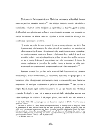 - 138 -
Neste aspecto Taylor concorda com MacIntyre a considerar a identidade humana
como um processo temporal, narrativo.313
Para ambos a dimensão narrativa da existência
humana não é refutável; sem tal perspectiva o sujeito não pode dizer „eu‟, perde o sentido
da identidade, que primeiramente se baseia na continuidade no espaço e no tempo de um
núcleo fundamental da pessoa, capaz de organizar e de dar sentido às mudanças que
aconteceram e continuam a acontecer.
“O sentido que tenho de mim mesmo é de um ser em crescimento e em devir. Este
fenómeno, pela própria natureza das coisas, não pode ser instantâneo. Isto quer dizer que
não somente preciso de tempo e de muitas peripécias para distinguir ο que no meu carácter,
no meu temperamento e nos meus desejos é relativamente fixo e estável do que é, pelo
contrário, variável e mutável, embora isto seja verdade. Isto quer dizer também que, como
ser que se move e devém, eu só posso conhecer-me a mim mesmo através da história das
minhas madurações e regressões, das minhas vitórias e derrotas. A minha auto-
compreensão tem necessariamente uma espessura temporal e incorpora narrativa.”314
Podemos portanto dizer que lida assim, a autenticidade é um caminho de constante
transformação, de auto-melhoramento, de crescimento incessante; isto porque para ο ser
humano as coisas não acontecem simplesmente, mas a pessoa administra-as e é capaz de
empreender, de antecipar e determinar os próprios acontecimentos.315
Isto é ο que o
próprio Taylor, noutro lugar, chama transcender ο eu. Ou seja, pensar a auto-reflexão, a
expressão de si próprio para viver e alcançar a autenticidade, não implica somente uma
visão teleológica da existência e da própria pessoa, mas inscrita nela está também a
313
Cfr. Taylor 1991b: 106; MacIntyre, por sua vez, dedica todo o capìtulo 15 de”After Virtue” ao tema da
identidade narrativa.
314
“My sense of myself is of a being who is growing and becoming. In the very nature of things this cannot
be instantaneous. It is not only that I need time and many incidents to sort out what is relatively fixed and
stable in my character and temperament, and desires form what is variable and changing, though that is true.
It is also that as a being who grows and becomes I can only know myself through the history of my
maturations and regressions, overcomings and defeats. My self-understanding necessarily has temporal depth
and incorporates narrative.” (Taylor 1989: 50; trad. nossa).
315
Cfr. Mercado 2003: 450.
 