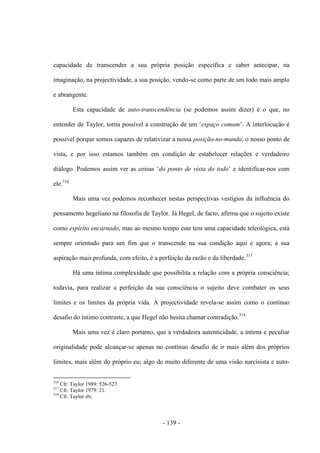 - 139 -
capacidade de transcender a sua própria posição específica e saber antecipar, na
imaginação, na projectividade, a sua posição, vendo-se como parte de um todo mais amplo
e abrangente.
Esta capacidade de auto-transcendência (se podemos assim dizer) é o que, no
entender de Taylor, torna possível a construção de um „espaço comum‟. A interlocução é
possível porque somos capazes de relativizar a nossa posição-no-mundo, ο nosso ponto de
vista, e por isso estamos também em condição de estabelecer relações e verdadeiro
diálogo. Podemos assim ver as coisas „do ponto de vista do todo‟ e identificar-nos com
ele.316
Mais uma vez podemos reconhecer nestas perspectivas vestígios da influência do
pensamento hegeliano na filosofia de Taylor. Já Hegel, de facto, afirma que ο sujeito existe
como espírito encarnado, mas ao mesmo tempo este tem uma capacidade teleológica, está
sempre orientado para um fim que ο transcende na sua condição aqui e agora; a sua
aspiração mais profunda, com efeito, é a perfeição da razão e da liberdade.317
Há uma íntima complexidade que possibilita a relação com a própria consciência;
todavia, para realizar a perfeição da sua consciência ο sujeito deve combater os seus
limites e os limites da própria vida. A projectividade revela-se assim como ο contìnuo
desafio do íntimo contraste, a que Hegel não hesita chamar contradição.318
Mais uma vez é claro portanto, que a verdadeira autenticidade, a íntima e peculiar
originalidade pode alcançar-se apenas no contínuo desafio de ir mais além dos próprios
limites, mais além do próprio eu; algo de muito diferente de uma visão narcisista e auto-
316
Cfr. Taylor 1989: 526-527.
317
Cfr. Taylor 1979: 21.
318
Cfr. Taylor ibi.
 