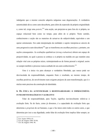 - 140 -
indulgente que ο mesmo conceito adquiriu nalgumas suas degenerações. A verdadeira
autenticidade dá-se como auto-descoberta, para além da expressão da própria originalidade
e, como tal, exige uma poiesis,319
uma acção, um projectar-se para fora de si própria, no
espaço relacional bem como no tempo, para além de si próprio. Neste sentido,
conhecimento e acção são as maneiras de actuar-se da subjectividade, equivalem a um
operar estruturante. Em cada interpretação da realidade ο sujeito interpreta-se através de
uma progressiva auto-descoberta320
que se transforma em escolhas precisas e, portanto, em
acções consequentes. As avaliações qualitativas (strong evaluations) abrem um espaço de
projectividade, no qual a pessoa se conhece a si própria na medida em que mantém uma
relação vital com as próprias raízes, reinterpretando-as de forma pessoal e original; assim
se cumpre também ο processo nunca acabado do seu auto-conhecimento.321
Esta é a única via para alcançar a verdadeira liberdade, que nunca pode ser
desvinculada da responsabilidade, enquanto fruto e resultado, ao mesmo tempo, de
escolhas positivas, de envolvimento num exigente projecto de auto-transformação, que é ο
núcleo mais precioso da construção da identidade.
6. DA ÉTICA DA AUTENTICIDADE À RESPONSABILIDADE: Ο IMPRESCINDÍVEL
FUNDAMENTO DIALÓGICO E VALORATIVO
Falar de responsabilidade, para Taylor, significa inevitavelmente referir-se à
avaliação forte. Se de facto, como já dissemos, é a capacidade de avaliação forte que
determina ο proprium do ser humano, ο que ο faz único entre todos os outros seres, e que
determina por isso a sua dignidade, então falar de avaliação forte implica falar sempre, ao
319
Cfr. Taylor 1991b: 63.
320
Cfr. De Angelis 1996: 93-94.
321
Cfr. De Angelis 1996: 98.
 