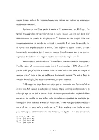 - 141 -
mesmo tempo, também de responsabilidade, uma palavra que pertence ao vocabulário
moderno da vida moral.
Aqui emerge também o ponto de contacto do nosso Autor com Heidegger. Em
termos heideggerianos, ser responsável para ο sujeito situado (Dasein) quer dizer estar
constantemente em questão no seu próprio ser.322
Portanto, ser um eu quer dizer estar
imprescindivelmente em questão, ser responsável no sentido de ser capaz de responder por
si e pelas suas próprias escolhas e acções. Como sujeitos de acção e desejo, os seres
humanos são responsáveis, isto é, são seres capazes de avaliar ο que são, ο que querem,
capazes de dar razão das suas próprias escolhas e de assumir a própria vida.323
Na sua visão da responsabilidade Taylor refere-se substancialmente a Heidegger e a
Frankfurt, como ele mesmo menciona, no incipit de um seu artigo de 1976 (Responsibility
for the Self), que já tivemos ocasião de citar. De Frankfurt retira a ideia de „desejos de
segunda ordem‟ como a base da deliberação tipicamente humana;324
é esta a base do
conceito de avaliação forte e dos seus correlatos, de que já tratamos.
De Heidegger ao longo do mesmo artigo, procura interpretar uma famosa definição
de Sein und Zeit, segundo a qual para ο ser humano põe-se sempre a questão inelutável de
saber que tipo de ser está a realizar. Aqui claramente projectividade e responsabilidade
cruzam-se, na medida em que ambas estão centradas na capacidade de avaliação que
distingue os seres humanos de todos os outros seres. E esta avaliação/responsabilidade é
essencial para a nossa própria noção do eu.325
Esta avaliação está ligada ao meu
projecto/desejo de tornar-me um certo tipo de pessoa, está ligada ao meu projecto de vida;
322
Cfr. Taylor 1976b: 289.
323
Cfr. Taylor 1976b: 282.
324
Cfr. Taylor 1976b: 281.
325
Cfr. Taylor 1976b: 282.
 