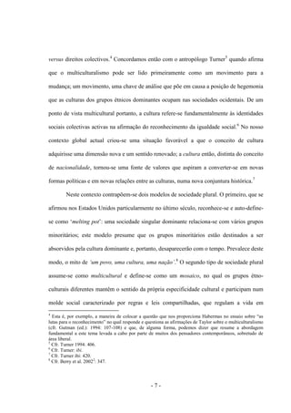 - 7 -
versus direitos colectivos.4
Concordamos então com o antropólogo Turner5
quando afirma
que o multiculturalismo pode ser lido primeiramente como um movimento para a
mudança; um movimento, uma chave de análise que põe em causa a posição de hegemonia
que as culturas dos grupos étnicos dominantes ocupam nas sociedades ocidentais. De um
ponto de vista multicultural portanto, a cultura refere-se fundamentalmente às identidades
sociais colectivas activas na afirmação do reconhecimento da igualdade social.6
No nosso
contexto global actual criou-se uma situação favorável a que o conceito de cultura
adquirisse uma dimensão nova e um sentido renovado; a cultura então, distinta do conceito
de nacionalidade, tornou-se uma fonte de valores que aspiram a converter-se em novas
formas políticas e em novas relações entre as culturas, numa nova conjuntura histórica.7
Neste contexto contrapõem-se dois modelos de sociedade plural. O primeiro, que se
afirmou nos Estados Unidos particularmente no último século, reconhece-se e auto-define-
se como „melting pot‟: uma sociedade singular dominante relaciona-se com vários grupos
minoritários; este modelo presume que os grupos minoritários estão destinados a ser
absorvidos pela cultura dominante e, portanto, desaparecerão com o tempo. Prevalece deste
modo, o mito de „um povo, uma cultura, uma nação‟.8
O segundo tipo de sociedade plural
assume-se como multicultural e define-se como um mosaico, no qual os grupos étno-
culturais diferentes mantêm o sentido da própria especificidade cultural e participam num
molde social caracterizado por regras e leis compartilhadas, que regulam a vida em
4
Esta é, por exemplo, a maneira de colocar a questão que nos proporciona Habermas no ensaio sobre “as
lutas para o reconhecimento” no qual responde e questiona as afirmações de Taylor sobre o multiculturalismo
(cfr. Gutman (ed.): 1994: 107-108) e que, de alguma forma, podemos dizer que resume a abordagem
fundamental a este tema levada a cabo por parte de muitos dos pensadores contemporâneos, sobretudo de
área liberal.
5
Cfr. Turner 1994: 406.
6
Cfr. Turner: ibi.
7
Cfr. Turner ibi: 420.
8
Cfr. Berry et al. 20022
: 347.
 