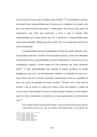 - 142 -
é por isso que ela orienta todas as minhas outras escolhas.326
A autenticidade é, portanto,
em primeiro lugar, responsabilidade para si mesmo, para ο completar-se da própria vida,
para ο seu desenvolvimento mais pleno. A minha própria vida torna-se, deste modo, um
compromisso, uma tarefa para desenvolver e levar a cabo. É partindo desta
responsabilidade para comigo próprio que vivo e desenvolvo a responsabilidade pelos
outros, pela comunidade. Qualquer que seja a minha vida, é um compromisso desenvolvê-
la até à sua plenitude.
A responsabilidade que brota da capacidade de avaliar em sentido ontológico, forte,
da capacidade de discernir e decidir ο rumo da própria existência, é muito mais abrangente
e determinante do que a responsabilidade de assumir simplesmente os nossos actos, as suas
consequências, segundo ο sentido próprio da visão utilitarista, que Taylor claramente
refuta.327
É nesta responsabilidade pela avaliação da própria existência, em sentido
heideggeriano, que está a raiz da humanidade verdadeira e da dignidade do nosso ser; a
raiz do nosso situar-nos-no-mundo e questionar continuamente ο nosso ser, a qualidade da
nossa vida através da qualidade das nossas escolhas.328
Portanto, não se trata tanto de
escolher ο que eu prefiro, no sentido dos teóricos morais que propõem ο modelo da
escolha radical, mas sobretudo, de inserir as minhas próprias avaliações, os meus próprios
juìzos de valores contrastantes em relação com ο mais amplo projecto da minha própria
vida.329
“Esta avaliação radical é uma profunda reflexão, e uma auto-reflexão num sentido especial:
é uma reflexão acerca do eu, dos seus desafios mais fundamentais, e uma reflexão que
326
Cfr. Taylor 1976b: 283.
327
Cfr. Taylor 1976b: 285-288.
328
Cfr. Taylor 1976b: 289.
329
Cfr. Taylor 1976b: 290-293.
 