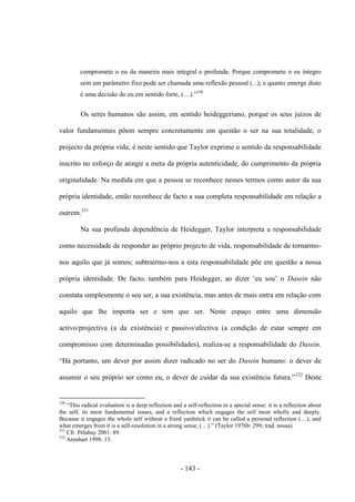 - 143 -
compromete ο eu da maneira mais integral e profunda. Porque compromete ο eu ìntegro
sem um parâmetro fixo pode ser chamada uma reflexão pessoal (...); e quanto emerge disto
é uma decisão do eu em sentido forte, (…).”330
Os seres humanos são assim, em sentido heideggeriano, porque os seus juízos de
valor fundamentais põem sempre concretamente em questão ο ser na sua totalidade, ο
projecto da própria vida; é neste sentido que Taylor exprime ο sentido da responsabilidade
inscrito no esforço de atingir a meta da própria autenticidade, do cumprimento da própria
originalidade. Na medida em que a pessoa se reconhece nesses termos como autor da sua
própria identidade, então reconhece de facto a sua completa responsabilidade em relação a
outrem.331
Na sua profunda dependência de Heidegger, Taylor interpreta a responsabilidade
como necessidade de responder ao próprio projecto de vida, responsabilidade de tornarmo-
nos aquilo que já somos; subtrairmo-nos a esta responsabilidade põe em questão a nossa
própria identidade. De facto, também para Heidegger, ao dizer „eu sou‟ ο Dasein não
constata simplesmente ο seu ser, a sua existência, mas antes de mais entra em relação com
aquilo que lhe importa ser e tem que ser. Neste espaço entre uma dimensão
activo/projectiva (a da existência) e passivo/afectiva (a condição de estar sempre em
compromisso com determinadas possibilidades), realiza-se a responsabilidade do Dasein.
“Há portanto, um dever por assim dizer radicado no ser do Dasein humano: ο dever de
assumir ο seu próprio ser como eu, ο dever de cuidar da sua existência futura.”332
Deste
330
“This radical evaluation is a deep reflection and a self-reflection in a special sense: it is a reflection about
the self, its most fundamental issues, and a reflection which engages the self most wholly and deeply.
Because it engages the whole self without a fixed yardstick it can be called a personal reflection (…); and
what emerges from it is a self-resolution in a strong sense, (…).” (Taylor 1976b: 299; trad. nossa).
331
Cfr. Pélabay 2001: 89.
332
Arenhart 1998: 13.
 