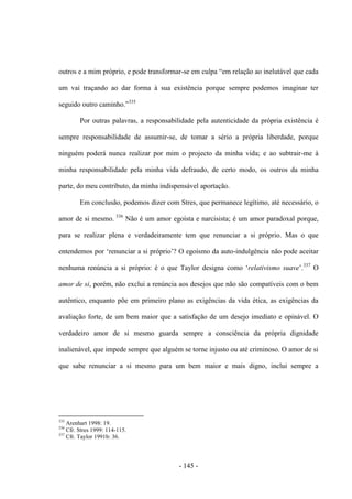 - 145 -
outros e a mim próprio, e pode transformar-se em culpa “em relação ao inelutável que cada
um vai traçando ao dar forma à sua existência porque sempre podemos imaginar ter
seguido outro caminho.”335
Por outras palavras, a responsabilidade pela autenticidade da própria existência é
sempre responsabilidade de assumir-se, de tomar a sério a própria liberdade, porque
ninguém poderá nunca realizar por mim ο projecto da minha vida; e ao subtrair-me à
minha responsabilidade pela minha vida defraudo, de certo modo, os outros da minha
parte, do meu contributo, da minha indispensável aportação.
Em conclusão, podemos dizer com Stres, que permanece legìtimo, até necessário, ο
amor de si mesmo. 336
Não é um amor egoísta e narcisista; é um amor paradoxal porque,
para se realizar plena e verdadeiramente tem que renunciar a si próprio. Mas ο que
entendemos por „renunciar a si próprio‟? O egoìsmo da auto-indulgência não pode aceitar
nenhuma renúncia a si próprio: é ο que Taylor designa como „relativismo suave‟.337
Ο
amor de si, porém, não exclui a renúncia aos desejos que não são compatìveis com ο bem
autêntico, enquanto põe em primeiro plano as exigências da vida ética, as exigências da
avaliação forte, de um bem maior que a satisfação de um desejo imediato e opinável. O
verdadeiro amor de si mesmo guarda sempre a consciência da própria dignidade
inalienável, que impede sempre que alguém se torne injusto ou até criminoso. O amor de si
que sabe renunciar a si mesmo para um bem maior e mais digno, inclui sempre a
335
Arenhart 1998: 19.
336
Cfr. Stres 1999: 114-115.
337
Cfr. Taylor 1991b: 36.
 