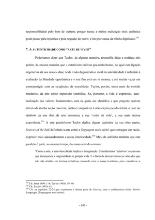 - 146 -
responsabilidade pelo bem de outrem; porque nunca a minha realização mais autêntica
pode passar pela injustiça e pela negação do outro; e isto por causa da minha dignidade.338
7. A AUTENTICIDADE COMO “ARTE DE VIVER”
Poderíamos dizer que Taylor, de alguma maneira, reconcilia ética e estética; não
porém, da mesma maneira que o esteticismo niilista pós-nietzcheano, no qual esta ligação
degenerou até aos nossos dias; nesta visão degenerada ο ideal da autenticidade é reduzido à
exaltação da liberdade egocêntrica e ο seu fim está em si mesma, e até muitas vezes em
contraposição com as exigências da moralidade. Taylor, porém, toma mais do sentido
romântico da arte como expressão simbólica. Se, portanto, a vida é expressão, auto-
realização dos valores fundamentais com os quais me identifico e que projecto realizar
através da minha acção concreta, então é comparável à obra expressiva do artista, ο qual no
sìmbolo da sua obra de arte comunica a sua „visão da vida‟, a sua mais ìntima
experiência.339
A este paralelismo Taylor dedica alguns capítulos da sua obra maior,
Sources of the Self, definindo a arte como a linguagem mais subtil, que consegue dar razão,
exprimir mais adequadamente a nossa interioridade.340
Mas ele sublinha também que este
paralelo é parte, ao mesmo tempo, do nosso sentido comum:
“Como a arte, a auto-descoberta implica a imaginação. Consideramos „criativas‟ as pessoas
que alcançaram a originalidade na própria vida. E ο facto de descrevermos as vidas dos que
não são artistas em termos artìsticos concorda com a nossa tendência para considerar ο
338
Cfr. Stres 1999: 114; Taylor 1991b: 39; 40.
339
Cfr. Taylor 1991b: 61.
340
Cfr. os capítulos 22-24 que constituem a última parte de Sources, com ο emblemático tìtulo: Subtler
Languages (Linguagens mais subtis).
 