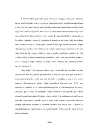 - 148 -
A autenticidade à qual Taylor alude, todavia, não é negação do eu, mas afirmação
de que ο eu só se realiza na interlocução, no espaço das relações significativas e profundas,
e não exclui uma noção do bem; pelo contrário, ο verdadeiro bem humano realiza-se entre
as pessoas e não só nas pessoas. Deste modo, a autenticidade está em estreita relação com
uma visão poiética do ser humano e com ο sentido de responsabilidade, no significado que
lhe atribui Heidegger: ou seja, a capacidade de assumir-se, de tomar a vida nas próprias
mãos e tornar-se ο que se é. Para Taylor a autenticidade é capacidade de projectar a própria
vida operando escolhas entre valores e não somente entre desejos, mantendo assim uma
visão histórica da própria existência, uma profunda consciência narrativa da vida.
Autenticidade é, portanto, responder em consonância com a mais alta dignidade própria, e
isto às vezes pode exigir a renúncia a si próprio como a maneira mais humana e autêntica
de viver o amor de si.
Deste modo Taylor entende afirmar que a realização da identidade não está
desvinculada dum background que transcende ο indivìduo, mas que, pelo contrário, ο
inclui necessariamente, e sobre este pano de fundo as emoções, as acções e os valores
assumem definitivamente sentido. Nesta antropologia alternativa que Taylor quer
construir, a expressão de si é uma referência preciosa. E, simultaneamente, leva-nos a
entender a pessoa como ser encarnado, sempre vinculado a um contexto que se torna
essencial para compreender e desvelar ο próprio sujeito. É na senda desta antropologia que
podemos compreender a maneira como ο nosso Autor considera uma outra dimensão
também tipicamente moderna e vivamente debatida nos nossos dias: a questão da
dignidade da pessoa e da procura do seu reconhecimento. Será este um dos temas do nosso
próximo capítulo.
 