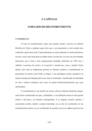 - 149 -
5. CAPÍTULO
O DESAFIO DO RECONHECIMENTO
1. INTRODUÇÃO
O tema do reconhecimento ocupa uma posição central e decisiva na reflexão
filosófica de Taylor e podemos quase dizer que o seu pensamento se terá tornado mais
conhecido a partir deste tema. É particularmente no ensaio dedicado ao multiculturalismo,
em que o nosso autor toma parte no debate sobre a revisão dos curricula nas universidades
americanas, que o tema é mais organicamente abordado; publicado em 1992 com o
subtìtulo “examining the politics of recognition”, introduz-nos, como o próprio Taylor
admite, num tema já amplamente presente na filosofia moderna e nomeadamente no
pensamento de autores como Fichte ou Hegel. A sua abordagem, porém, enquadra-o na
senda da atenção privilegiada pelo nosso Autor à construção e manifestação da identidade
na vida e culturas modernas, bem como no quadro histórico/hermenêutico que estas
subentendem.
O reconhecimento é um desafio nas nossas culturas ocidentais pluralistas porque,
como fomos evidenciando até aqui, a identidade e a sua definição tornou-se uma questão
central e vital para o ser humano contemporâneo. E se ninguém constrói, exprime e
experimenta sozinho, isolado, a própria identidade, ser ou não ser reconhecido, ter um
reconhecimento positivo ou ser reconhecido de maneira incorrecta (misrecognition) traz
 