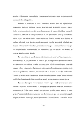 - 150 -
consigo evidentemente consequências extremamente importantes, tanto no plano pessoal,
como a nível social e político.
Partindo da afirmação de que a identidade humana tem um imprescindível
fundamento dialógico, relacional – como já esclarecemos no terceiro capítulo – Taylor
indica no reconhecimento um dos eixos fundamentais da mesma identidade, mantendo
deste modo fidelidade à herança romântica do seu pensamento, como já sublinhamos
várias vezes. Mas não se limita à mera análise da situação; também neste âmbito, ou
melhor, sobretudo neste âmbito, se pode claramente perceber a profunda influência que
tiveram outras correntes filosóficas, como a fenomenologia e a hermenêutica, na evolução
do seu pensamento. Nomeadamente é à hermenêutica que vai buscar a sua proposta de
solução deste importante desafio.
Na sua análise da questão do reconhecimento mais uma vez Taylor demonstra a
fundamentação do seu pensamento na reflexão que, ao longo da sua parábola académica,
se desenrolou em âmbitos variados, permanecendo todavia profundamente enraizado
nalguns pilares estruturantes. Deste modo, tudo quanto afirma de maneira sintética neste
ensaio ao qual fizemos referência, tem em realidade os alicerces na sua obra fundamental,
Sources of the Self, e em vários outros artigos que apareceram em tempos em que o debate
multiculturalista ainda não tinha assumido as actuais proporções e a presente urgência.
Na nossa abordagem, iremos focar em primeiro lugar o modo como o nosso Autor
afronta e explica o reconhecimento. A este propósito podemos dizer que, analisando o
pensamento de Taylor, parece possìvel concluir que o reconhecimento pode ser „o nome
próprio‟ da dignidade da pessoa, ou seja, uma das formas em que esta se manifesta e pede
respeito. Podemos afirmar que, no seu pensamento, o reconhecimento é a maneira através
 