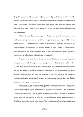 - 151 -
da qual se concretiza toda e qualquer reflexão sobre a dignidade da pessoa. Neste sentido,
desde já podemos evidenciar como as suas posições se mantêm fiéis à visão substantiva do
bem e dos valores, procurando desenvolver não apenas uma ética dos direitos, mas
sobretudo uma ética e uma reflexão político-social que parta de uma visão integrada e
global da pessoa.
Falando de reconhecimento, o próprio Taylor não pode desconhecer a marca
profundamente hegeliana que este tema traz consigo. É neste sentido que também para o
nosso discurso é imprescindível afrontar o fundamento hegeliano da procura do
reconhecimento, evidenciando ao mesmo tempo os seus limites e insuficiências,
nomeadamente no que diz respeito ao desafio da diferença num mundo democrático e ao
limite de um reconhecimento prisioneiro da reciprocidade.
A partir da análise destes limites da matriz hegeliana do reconhecimento, e
acompanhando a evolução do pensamento e da proposta de Taylor, a nossa reflexão abre-
se sobre duas possíveis evoluções desta problemática, que ele não enfrenta directamente
mas que nos parece se poderiam desenvolver sem forçar ou sair do pensamento do Autor.
Trata-se, nomeadamente, do tema da alteridade e da transcendência em relação ao
reconhecimento, e do possível confronto com o pensamento de Lévinas, Autor que dedicou
uma atenção sem igual a estes aspectos.
Neste contexto, em nosso entender, podemos compreender melhor a proposta de
solução avançada por Taylor: a hermenêutica da „fusão de horizontes‟ abre realmente o
caminho para sair de uma visão „egoística‟ (no sentido etimológico do termo) e ao mesmo
tempo consegue desmascarar as tentações etnocêntricas das nossas respostas perante o
desafio que constitui a relação intercultural. Só aceitando e reconhecendo que a diferença,
 