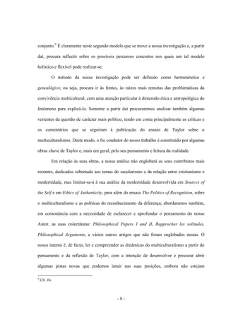 - 8 -
conjunto.9
É claramente neste segundo modelo que se move a nossa investigação e, a partir
daí, procura reflectir sobre os possíveis percursos concretos nos quais um tal modelo
holístico e flexível pode realizar-se.
O método da nossa investigação pode ser definido como hermenêutico e
genealógico; ou seja, procura ir às fontes, às raízes mais remotas das problemáticas da
convivência multicultural, com uma atenção particular à dimensão ética e antropológica do
fenómeno para explicá-lo. Somente a partir daí procuraremos analisar também algumas
vertentes da questão de carácter mais político, tendo em conta principalmente as críticas e
os comentários que se seguiram à publicação do ensaio de Taylor sobre o
multiculturalismo. Deste modo, o fio condutor do nosso trabalho é constituído por algumas
obras chave de Taylor e, mais em geral, pelo seu pensamento e leitura da realidade.
Em relação às suas obras, a nossa análise não englobará os seus contributos mais
recentes, dedicados sobretudo aos temas do secularismo e da relação entre cristianismo e
modernidade, mas limitar-se-á à sua análise da modernidade desenvolvida em Sources of
the Self e em Ethics of Authenticity, para além do ensaio The Politics of Recognition, sobre
o multiculturalismo e as políticas do reconhecimento da diferença; abordaremos também,
em consonância com a necessidade de esclarecer e aprofundar o pensamento do nosso
Autor, as suas colectâneas: Philosophical Papers I and II, Rapprocher les solitudes,
Philosophical Arguments, e vários outros artigos que não foram englobados nestas. O
nosso intento é, de facto, ler e compreender as dinâmicas do multiculturalismo a partir do
pensamento e da reflexão de Taylor, com a intenção de desenvolver e procurar abrir
algumas pistas novas que podemos intuir nas suas posições, embora não estejam
9
Cfr. Ibi.
 