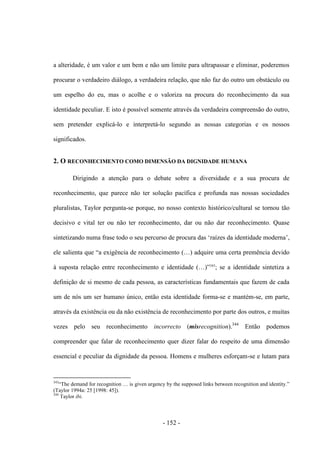 - 152 -
a alteridade, é um valor e um bem e não um limite para ultrapassar e eliminar, poderemos
procurar o verdadeiro diálogo, a verdadeira relação, que não faz do outro um obstáculo ou
um espelho do eu, mas o acolhe e o valoriza na procura do reconhecimento da sua
identidade peculiar. E isto é possível somente através da verdadeira compreensão do outro,
sem pretender explicá-lo e interpretá-lo segundo as nossas categorias e os nossos
significados.
2. O RECONHECIMENTO COMO DIMENSÃO DA DIGNIDADE HUMANA
Dirigindo a atenção para o debate sobre a diversidade e a sua procura de
reconhecimento, que parece não ter solução pacífica e profunda nas nossas sociedades
pluralistas, Taylor pergunta-se porque, no nosso contexto histórico/cultural se tornou tão
decisivo e vital ter ou não ter reconhecimento, dar ou não dar reconhecimento. Quase
sintetizando numa frase todo o seu percurso de procura das „raízes da identidade moderna‟,
ele salienta que “a exigência de reconhecimento (…) adquire uma certa premência devido
à suposta relação entre reconhecimento e identidade (…)”343
; se a identidade sintetiza a
definição de si mesmo de cada pessoa, as características fundamentais que fazem de cada
um de nós um ser humano único, então esta identidade forma-se e mantém-se, em parte,
através da existência ou da não existência de reconhecimento por parte dos outros, e muitas
vezes pelo seu reconhecimento incorrecto (misrecognition).344
Então podemos
compreender que falar de reconhecimento quer dizer falar do respeito de uma dimensão
essencial e peculiar da dignidade da pessoa. Homens e mulheres esforçam-se e lutam para
343
“The demand for recognition … is given urgency by the supposed links between recognition and identity.”
(Taylor 1994a: 25 [1998: 45]).
344
Taylor ibi.
 