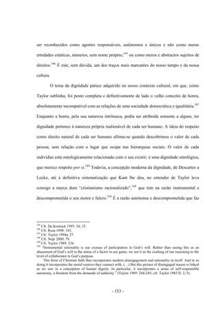- 153 -
ser reconhecidos como agentes responsáveis, autónomos e únicos e não como meras
entidades estáticas, números, sem nome próprio,345
ou como meros e abstractos sujeitos de
direitos.346
É este, sem dúvida, um dos traços mais marcantes do nosso tempo e da nossa
cultura.
O tema da dignidade parece adquirido no nosso contexto cultural, em que, como
Taylor sublinha, foi posto completa e definitivamente de lado o velho conceito de honra,
absolutamente incompatível com as relações de uma sociedade democrática e igualitária.347
Enquanto a honra, pela sua natureza intrínseca, podia ser atribuída somente a alguns, ter
dignidade pertence à natureza própria inalienável de cada ser humano. A ideia do respeito
como direito natural de cada ser humano afirma-se quando descobrimos o valor de cada
pessoa, sem relação com o lugar que ocupa nas hierarquias sociais. O valor de cada
indivíduo está ontologicamente relacionado com o seu existir; é uma dignidade ontológica,
que merece respeito por si.348
Todavia, a concepção moderna da dignidade, de Descartes a
Locke, até à definitiva sistematização que Kant lhe deu, no entender de Taylor leva
consigo a marca dum “cristianismo racionalizado”,349
que tem na razão instrumental e
descomprometida o seu motor e fulcro.350
É a razão autónoma e descomprometida que faz
345
Cfr. De Koninck 1995: 34; 35.
346
Cfr. Rosa 1998: 183.
347
Cfr. Taylor 1994a: 27.
348
Cfr. Nepi 2000: 79.
349
Cfr. Taylor 1989: 234.
350
“Instrumental rationality is our avenue of participation in God‟s will. Rather than seeing this as an
abasement of God‟s will to the status of a factor in our game, we see it as the exalting of our reasoning to the
level of collaborator in God‟s purpose.
This form of Christian faith thus incorporates modern disengagement and rationality in itself. And in so
doing it incorporates the moral sources they connect with. (…) But this picture of disengaged reason is linked
as we saw to a conception of human dignity. In particular, it incorporates a sense of self-responsible
autonomy, a freedom from the demands of authority.” (Taylor 1989: 244-245; cfr. Taylor 1985 II: 3; 5).
 