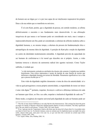 - 154 -
do homem um ser digno por si e por isso capaz de ser interlocutor responsável do próprio
Deus e da sua ordem que se manifesta no universo.
É só com Kant, porém, que a dignidade da pessoa, em sentido moderno, se afirma
definitivamente e encontra o seu fundamento mais desenvolvido. A sua afirmação
inequívoca de que nunca o ser humano pode ser considerado um meio, mas é sempre e
imprescindivelmente um fim, pode ser considerada o culminar da reflexão moderna sobre a
dignidade humana, e, ao mesmo tempo, a abertura da procura da fundamentação ética e
antropológica da mesma ideia de dignidade. A posição de Kant põe a noção de dignidade
no centro da identidade modernamente entendida. A dignidade provém da capacidade do
ser humano de conformar-se à lei moral que descobre em si próprio. Assim, a visão
kantiana torna-se o alicerce da autonomia radical dos agentes racionais. Como Taylor
sublinha, é verdade que
“a vida inteiramente centrada na satisfação dos desejos não somente é insípida mas também
heterónoma. Esta crítica representou o ponto de partida de uma família de teorias que
definiram a dignidade humana em termos de liberdade. Plenamente significativa é só a vida
que a pessoa escolhe por si.”351
Esta visão da dignidade engloba claramente o tema da ética da autenticidade: só a
vida na qual perseguimos a nossa própria autenticidade, a originalidade do nosso ser único
é uma vida digna;352
portanto, respeitar, favorecer e cultivar a diferença intrínseca de cada
ser humano quer dizer, ao fim e ao cabo, respeitar a inalienável dignidade de cada um.353
Deste modo, a exigência de respeito universal pela dignidade de cada ser humano pode ser
351
“The life of mere desire-fulfilment is not only flat but also heteronomous. This critique has been the point
of origin of a family of theories which have defined human dignity in terms of freedom. The fully significant
life is the one which is self-chosen.” (Taylor 1989: 383; trad. nossa).
352
“Il ne s‟agit pas tant de l‟importance relative dês biens que du sense de la façon dont ils s‟accordent entre
eux dans le tout d‟une vie. En dernièr instance, nous ne sommes pas là simplement pour accomplir des actes
isolés, chacun étant juste, mais pour vivre une vie, ce qui veut dire être e devenir un certain type d‟être
humain.” (Taylor 1997: 299).
353
Cfr. Taylor 1994a: 28ss; Pélabay 2001: 81.
 