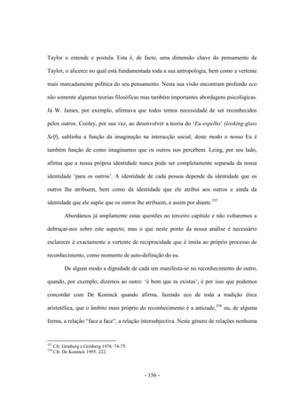 - 156 -
Taylor o entende e postula. Esta é, de facto, uma dimensão chave do pensamento de
Taylor, o alicerce no qual está fundamentada toda a sua antropologia, bem como a vertente
mais marcadamente política do seu pensamento. Nesta sua visão encontram profundo eco
não somente algumas teorias filosóficas mas também importantes abordagens psicológicas.
Já W. James, por exemplo, afirmava que todos temos necessidade de ser reconhecidos
pelos outros. Cooley, por sua vez, ao desenvolver a teoria do „Eu-espelho‟ (looking-glass
Self), sublinha a função da imaginação na interacção social; deste modo o nosso Eu é
também função de como imaginamos que os outros nos percebem. Leing, por seu lado,
afirma que a nossa própria identidade nunca pode ser completamente separada da nossa
identidade „para os outros‟. A identidade de cada pessoa depende da identidade que os
outros lhe atribuem, bem como da identidade que ele atribui aos outros e ainda da
identidade que ele supõe que os outros lhe atribuem, e assim por diante.357
Abordámos já amplamente estas questões no terceiro capítulo e não voltaremos a
debruçar-nos sobre este aspecto; mas o que neste ponto da nossa análise é necessário
esclarecer é exactamente a vertente de reciprocidade que é ínsita ao próprio processo de
reconhecimento, como momento de auto-definição do eu.
De algum modo a dignidade de cada um manifesta-se no reconhecimento do outro,
quando, por exemplo, dizemos ao outro: „é bom que tu existas‟; é por isso que podemos
concordar com De Koninck quando afirma, fazendo eco de toda a tradição ética
aristotélica, que o âmbito mais próprio do reconhecimento é a amizade,358
ou, de alguma
forma, a relação “face a face”, a relação intersubjectiva. Neste género de relações nenhuma
357
Cfr. Grinberg e Grinberg 1976: 74-75.
358
Cfr. De Koninck 1995: 222.
 
