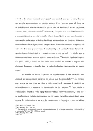 - 157 -
actividade dos actores é somente um „objecto‟, uma realidade que se pode manipular, que
não envolve completamente os próprios actores; é por isso que uma tal forma de
reconhecimento é fundamental também para a vida da comunidade no seu conjunto e
constitui, afinal, um „bem comum‟.359
Deste modo, a reciprocidade do reconhecimento não
permanece fechada e inerente à simples relação intersubjectiva, mas, transformando-se
numa prática social, entra no âmbito da vida da comunidade no seu conjunto. De facto, o
reconhecimento intersubjectivo está sempre aberto às relações extensas, alargadas; e é
entre estes dois eixos que se realiza a definição dialógica da identidade. O eixo horizontal –
reconhecimento intersubjectivo – articula-se com o eixo vertical – a relação com a
comunidade enquanto entidade colectiva supra-individual.360
Enquanto o primeiro aspecto
não passa, como já vimos, de uma forma mais concreta de entender o respeito pela
dignidade da pessoa, o segundo eixo é o mais significativo e problemático ao mesmo
tempo.
No entender de Taylor “a procura de reconhecimento é, bem entendida, uma
demanda de reconhecimento recìproco no seio da vida da comunidade.”361
E é por isso
que, sempre do seu ponto de vista, a única maneira de responder à exigência de
reconhecimento é a promoção da comunidade no seu conjunto.362
Deste modo, a
comunidade é entendida como espaço transcendente de compromisso mútuo,363
um „nós‟
no qual ninguém participa passivamente ou por acaso. Segundo o nosso Autor, neste
espaço de reciprocidade e de relação transcendente a linguagem, como actividade
359
Cfr. De Koninck 1995: 223.
360
Cfr. Pélabay 2001: 101-102.
361
“The search for recognition is, properly understood a demand for reciprocal recognition, within the life of
a community.” (Taylor 1985 I: 88; trad. nossa).
362
Cfr. Pélabay 2001: 105.
363
Cfr. Ibi.
 