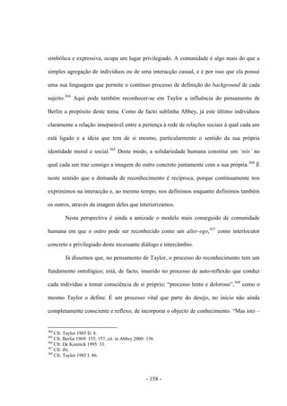 - 158 -
simbólica e expressiva, ocupa um lugar privilegiado. A comunidade é algo mais do que a
simples agregação de indivíduos ou de uma interacção casual, e é por isso que ela possui
uma sua linguagem que permite o contínuo processo de definição do background de cada
sujeito.364
Aqui pode também reconhecer-se em Taylor a influência do pensamento de
Berlin a propósito deste tema. Como de facto sublinha Abbey, já este último individuou
claramente a relação inseparável entre a pertença à rede de relações sociais à qual cada um
está ligado e a ideia que tem de si mesmo, particularmente o sentido da sua própria
identidade moral e social.365
Deste modo, a solidariedade humana constitui um „nós‟ no
qual cada um traz consigo a imagem do outro concreto juntamente com a sua própria.366
É
neste sentido que a demanda de reconhecimento é recíproca, porque continuamente nos
exprimimos na interacção e, ao mesmo tempo, nos definimos enquanto definimos também
os outros, através da imagem deles que interiorizamos.
Nesta perspectiva é ainda a amizade o modelo mais conseguido de comunidade
humana em que o outro pode ser reconhecido como um alter-ego,367
como interlocutor
concreto e privilegiado deste incessante diálogo e intercâmbio.
Já dissemos que, no pensamento de Taylor, o processo do reconhecimento tem um
fundamento ontológico; está, de facto, inserido no processo de auto-reflexão que conduz
cada indivìduo a tomar consciência de si próprio; “processo lento e doloroso”,368
como o
mesmo Taylor o define. É um processo vital que parte do desejo, no início não ainda
completamente consciente e reflexo, de incorporar o objecto de conhecimento. “Mas isto –
364
Cfr. Taylor 1985 II: 8.
365
Cfr. Berlin 1969: 155; 157, cit. in Abbey 2000: 136.
366
Cfr. De Koninck 1995: 33.
367
Cfr. Ibi.
368
Cfr. Taylor 1985 I: 86.
 