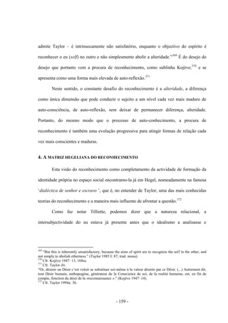 - 159 -
admite Taylor – é intrinsecamente não satisfatório, enquanto o objectivo do espírito é
reconhecer o eu (self) no outro e não simplesmente abolir a alteridade.”369
É do desejo do
desejo que portanto vem a procura de reconhecimento, como sublinha Kojève;370
e se
apresenta como uma forma mais elevada de auto-reflexão.371
Neste sentido, o constante desafio do reconhecimento é a alteridade, a diferença
como única dimensão que pode conduzir o sujeito a um nível cada vez mais maduro de
auto-consciência, de auto-reflexão, sem deixar de permanecer diferença, alteridade.
Portanto, do mesmo modo que o processo de auto-conhecimento, a procura de
reconhecimento é também uma evolução progressiva para atingir formas de relação cada
vez mais conscientes e maduras.
4. A MATRIZ HEGELIANA DO RECONHECIMENTO
Esta visão do reconhecimento como completamento da actividade de formação da
identidade própria no espaço social encontramo-la já em Hegel, nomeadamente na famosa
„dialéctica de senhor e escravo ‟, que é, no entender de Taylor, uma das mais conhecidas
teorias do reconhecimento e a maneira mais influente de afrontar a questão.372
Como faz notar Tilliette, podemos dizer que a natureza relacional, a
intersubjectividade do eu estava já presente antes que o idealismo a analisasse e
369
“But this is inherently unsatisfactory, because the aims of spirit are to recognize the self in the other, and
not simply to abolish otherness.” (Taylor 1985 I: 87; trad. nossa).
370
Cfr. Kojève 1947: 13; 168ss.
371
Cfr. Taylor ibi.
“Or, désirer un Désir c‟est voloir se substituer soi-même à la valeur désirée par ce Désir. (...) Autrement dit,
tout Désir humain, anthopogène, générateur de la Conscience de soi, de la realité humaine, est, en fin de
compte, fonction du désir de la «reconnaissance ».” (Kojève 1947: 14).
372
Cfr. Taylor 1994a: 36.
 