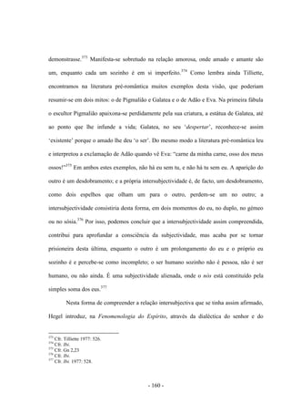 - 160 -
demonstrasse.373
Manifesta-se sobretudo na relação amorosa, onde amado e amante são
um, enquanto cada um sozinho é em si imperfeito.374
Como lembra ainda Tilliette,
encontramos na literatura pré-romântica muitos exemplos desta visão, que poderiam
resumir-se em dois mitos: o de Pigmalião e Galatea e o de Adão e Eva. Na primeira fábula
o escultor Pigmalião apaixona-se perdidamente pela sua criatura, a estátua de Galatea, até
ao ponto que lhe infunde a vida; Galatea, no seu „despertar‟, reconhece-se assim
„existente‟ porque o amado lhe deu „o ser‟. Do mesmo modo a literatura pré-romântica leu
e interpretou a exclamação de Adão quando vê Eva: “carne da minha carne, osso dos meus
ossos!”375
Em ambos estes exemplos, não há eu sem tu, e não há tu sem eu. A aparição do
outro é um desdobramento; e a própria intersubjectividade é, de facto, um desdobramento,
como dois espelhos que olham um para o outro, perdem-se um no outro; a
intersubjectividade consistiria desta forma, em dois momentos do eu, no duplo, no gémeo
ou no sósia.376
Por isso, podemos concluir que a intersubjectividade assim compreendida,
contribui para aprofundar a consciência da subjectividade, mas acaba por se tornar
prisioneira desta última, enquanto o outro é um prolongamento do eu e o próprio eu
sozinho é e percebe-se como incompleto; o ser humano sozinho não é pessoa, não é ser
humano, ou não ainda. É uma subjectividade alienada, onde o nós está constituído pela
simples soma dos eus.377
Nesta forma de compreender a relação intersubjectiva que se tinha assim afirmado,
Hegel introduz, na Fenomenologia do Espírito, através da dialéctica do senhor e do
373
Cfr. Tilliette 1977: 526.
374
Cfr. Ibi.
375
Cfr. Gn 2,23
376
Cfr. Ibi.
377
Cfr. Ibi. 1977: 528.
 