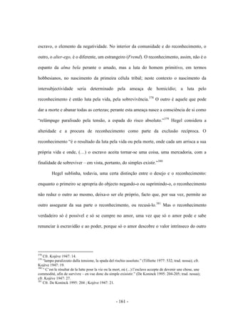 - 161 -
escravo, o elemento da negatividade. No interior da comunidade e do reconhecimento, o
outro, o alter-ego, é o diferente, um estrangeiro (Fremd). O reconhecimento, assim, não é o
espanto da alma bela perante o amado, mas a luta do homem primitivo, em termos
hobbesianos, no nascimento da primeira célula tribal; neste contexto o nascimento da
intersubjectividade seria determinado pela ameaça de homicídio; a luta pelo
reconhecimento é então luta pela vida, pela sobrevivência.378
O outro é aquele que pode
dar a morte e abanar todas as certezas; perante esta ameaça nasce a consciência de si como
“relâmpago paralisado pela tensão, a espada do risco absoluto.”379
Hegel considera a
alteridade e a procura de reconhecimento como parte da exclusão recíproca. O
reconhecimento “é o resultado da luta pela vida ou pela morte, onde cada um arrisca a sua
própria vida e onde, (…) o escravo aceita tornar-se uma coisa, uma mercadoria, com a
finalidade de sobreviver – em vista, portanto, do simples existir.”380
Hegel sublinha, todavia, uma certa distinção entre o desejo e o reconhecimento:
enquanto o primeiro se apropria do objecto negando-o ou suprimindo-o, o reconhecimento
não reduz o outro ao mesmo, deixa-o ser ele próprio, facto que, por sua vez, permite ao
outro assegurar da sua parte o reconhecimento, ou recusá-lo.381
Mas o reconhecimento
verdadeiro só é possível e só se cumpre no amor, uma vez que só o amor pode e sabe
renunciar à escravidão e ao poder, porque só o amor descobre o valor intrínseco do outro
378
Cfr. Kojève 1947: 14.
379
“lampo paralizzato dalla tensione, la spada del rischio assoluto.” (Tilliette 1977: 532; trad. nossa); cfr.
Kojève 1947: 19.
380
“ C‟est le résultat de la lutte pour la vie ou la mort, oú (...) l‟esclave accepte de devenir une chose, une
commodité, afin de survivre – en vue donc du simple exisistir.” (De Koninck 1995: 204-205; trad. nossa);
cfr. Kojève 1947: 27.
381
Cfr. De Koninck 1995: 204 ; Kojève 1947: 21.
 
