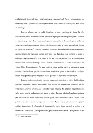 - 9 -
explicitamente desenvolvidas. Nesta tentativa de ir para além de Taylor, procuraremos pôr
em diálogo o seu pensamento com as posições de outros autores e com alguns contributos
da psicologia.
Pode-se afirmar que o multiculturalismo é uma manifestação típica da pós-
modernidade; neste panorama cultural assistimos à progressiva deslegitimação do Estado e
ao mesmo tempo à erosão de uma certa hegemonia das culturas dominantes; este fenómeno
faz com que cada vez mais nos países capitalistas avançados se ponha a questão do lugar e
do futuro das minorias.10
Mas não é somente isto; nesta demanda cada vez mais urgente de
reconhecimento da dignidade humana universal e da dignidade e do respeito de todas as
culturas, encontram também eco vários percursos e várias correntes de pensamento que
atravessaram ao longo do tempo a nossa cultura ocidental e que se foram estruturando em
vários filões de pensamento. Por esta razão, a nossa análise parte da exploração deste
terreno e do contributo que lhe deram vários pensadores, quase pressentindo e, de algum
modo, antecipando algumas perguntas-chave que hoje se impõem à nossa atenção.
Por esta razão, no primeiro capítulo procuramos sintetizar as raízes da identidade
moderna, segundo a análise aprofundada que Taylor nos proporciona sobretudo na sua
obra maior, Sources of the Self. Seguindo o seu percurso de reflexão, perguntamo-nos
sobre quem somos verdadeiramente, quais as raízes da nossa identidade cultural, por que
percurso histórico fomos conduzidos até este ponto, que caminhos se abrem à nossa frente
para que possamos tornar-nos aqueles que somos. Nesta procura daremos mais espaço à
análise do caminho de afirmação da interioridade como lugar no qual se realiza e se
consolida a identidade. Consequentemente, procuraremos esclarecer a relação que existe
10
Cfr. Turner 1994: 419.
 