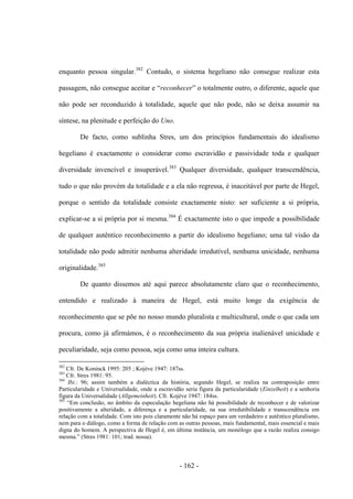- 162 -
enquanto pessoa singular.382
Contudo, o sistema hegeliano não consegue realizar esta
passagem, não consegue aceitar e “reconhecer” o totalmente outro, o diferente, aquele que
não pode ser reconduzido à totalidade, aquele que não pode, não se deixa assumir na
síntese, na plenitude e perfeição do Uno.
De facto, como sublinha Stres, um dos princípios fundamentais do idealismo
hegeliano é exactamente o considerar como escravidão e passividade toda e qualquer
diversidade invencível e insuperável.383
Qualquer diversidade, qualquer transcendência,
tudo o que não provém da totalidade e a ela não regressa, é inaceitável por parte de Hegel,
porque o sentido da totalidade consiste exactamente nisto: ser suficiente a si própria,
explicar-se a si própria por si mesma.384
É exactamente isto o que impede a possibilidade
de qualquer autêntico reconhecimento a partir do idealismo hegeliano; uma tal visão da
totalidade não pode admitir nenhuma alteridade irredutível, nenhuma unicidade, nenhuma
originalidade.385
De quanto dissemos até aqui parece absolutamente claro que o reconhecimento,
entendido e realizado à maneira de Hegel, está muito longe da exigência de
reconhecimento que se põe no nosso mundo pluralista e multicultural, onde o que cada um
procura, como já afirmámos, é o reconhecimento da sua própria inalienável unicidade e
peculiaridade, seja como pessoa, seja como uma inteira cultura.
382
Cfr. De Koninck 1995: 205 ; Kojève 1947: 187ss.
383
Cfr. Stres 1981: 95.
384
Ibi.: 96; assim também a dialéctica da história, segundo Hegel, se realiza na contraposição entre
Particularidade e Universalidade, onde a escravidão seria figura da particularidade (Einzelheit) e a senhoria
figura da Universalidade (Allgemeinheit). Cfr. Kojève 1947: 184ss.
385
“Em conclusão, no âmbito da especulação hegeliana não há possibilidade de reconhecer e de valorizar
positivamente a alteridade, a diferença e a particularidade, na sua irredutibilidade e transcendência em
relação com a totalidade. Com isto pois claramente não há espaço para um verdadeiro e autêntico pluralismo,
nem para o diálogo, como a forma de relação com as outras pessoas, mais fundamental, mais essencial e mais
digna do homem. A perspectiva de Hegel é, em última instância, um monólogo que a razão realiza consigo
mesma.” (Stres 1981: 101; trad. nossa).
 
