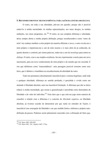 - 163 -
5. RECONHECIMENTO E TRANSCENDÊNCIA: PARA ALÉM DA LEITURA HEGELIANA
O outro, em toda a sua alteridade, põe-me em questão, porque não é possível
reduzi-lo à minha mesmidade: às minhas representações, aos meus desejos, às minhas
ambições, aos meus programas, etc.386
O outro, na sua completa diferença e alteridade,
deixa sempre aberta a minha própria definição, porque reconhecendo-o como „outro de
mim‟ me conheço também a mim próprio de maneira diferente e nova; o outro revela-me a
mim próprio e impulsiona-me a sair de mim mesmo e ir mais além do já conhecido, de
quanto domino e controlo; por outras palavras, induz-me a sair do monólogo para entrar no
diálogo. O outro, com a sua simples existência, faz-me experimentar a morte para um novo
nascimento, para um novo conhecimento de mim próprio e do mundo que me circunda. É
isto que definimos como „transcendência‟: uma passagem possìvel somente como acto
ético, que é idêntico e simultâneo ao reconhecimento da alteridade do outro.
Tudo isto permanece absolutamente inaceitável para o sistema hegeliano, onde toda
e qualquer alteridade, diferença no sentido profundo, é percebida e vivida como um
atentado à liberdade absoluta, uma sua inaceitável limitação. A diferença que não se deixa
reduzir à minha mesmidade, que resiste à generalização é percebida como destruidora da
liberdade e do valor do indivíduo.387
Está claro que o que está em jogo nesta maneira de
conceber a relação com a diferença é o conceito de liberdade negativa, ou liberdade
absoluta; já tivemos ocasião de demonstrar por que razão no entender de Taylor, é
inaceitável esta concepção da liberdade e em que medida limita e deforma a própria auto-
definição da pessoa. Podemos assim plenamente concordar com a afirmação de Stres que,
386
Cfr. Stres 1982: 438-439.
387
Cfr. Stres 1981: 101 ; Kojève 1947: 172ss.
 