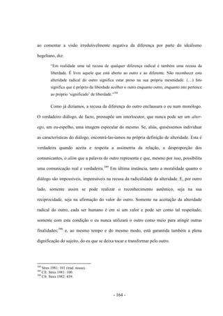 - 164 -
ao comentar a visão irredutivelmente negativa da diferença por parte do idealismo
hegeliano, diz:
“Em realidade uma tal recusa de qualquer diferença radical é também uma recusa da
liberdade. É livre aquele que está aberto ao outro e ao diferente. Não reconhecer esta
alteridade radical do outro significa estar preso na sua própria mesmidade. (…) Isto
significa que é próprio da liberdade acolher o outro enquanto outro, enquanto isto pertence
ao próprio „significado‟ de liberdade.”388
Como já dizíamos, a recusa da diferença do outro enclausura o eu num monólogo.
O verdadeiro diálogo, de facto, pressupõe um interlocutor, que nunca pode ser um alter-
ego, um eu-espelho, uma imagem especular do mesmo. Se, aliás, quiséssemos individuar
as características do diálogo, encontrá-las-íamos na própria definição de alteridade. Esta é
verdadeira quando aceita e respeita a assimetria da relação, a desproporção dos
comunicantes, o além que a palavra do outro representa e que, mesmo por isso, possibilita
uma comunicação real e verdadeira.389
Em última instância, tanto a moralidade quanto o
diálogo são impossíveis, impensáveis na recusa da radicalidade da alteridade. E, por outro
lado, somente assim se pode realizar o reconhecimento autêntico, seja na sua
reciprocidade, seja na afirmação do valor do outro. Somente na aceitação da alteridade
radical do outro, cada ser humano é em si um valor e pode ser como tal respeitado;
somente com esta condição o eu nunca utilizará o outro como meio para atingir outras
finalidades;390
e, ao mesmo tempo e do mesmo modo, está garantida também a plena
dignificação do sujeito, do eu que se deixa tocar e transformar pelo outro.
388
Stres 1981: 101 (trad. nossa).
389
Cfr. Stres 1981: 100.
390
Cfr. Stres 1982: 439.
 