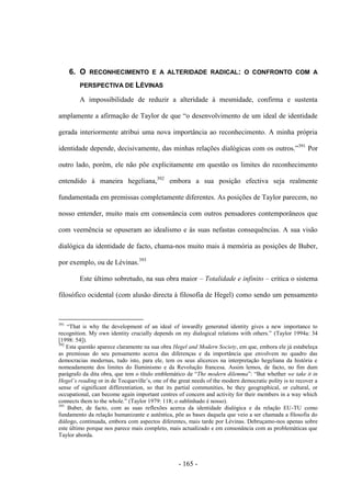 - 165 -
6. O RECONHECIMENTO E A ALTERIDADE RADICAL: O CONFRONTO COM A
PERSPECTIVA DE LÉVINAS
A impossibilidade de reduzir a alteridade à mesmidade, confirma e sustenta
amplamente a afirmação de Taylor de que “o desenvolvimento de um ideal de identidade
gerada interiormente atribui uma nova importância ao reconhecimento. A minha própria
identidade depende, decisivamente, das minhas relações dialógicas com os outros.”391
Por
outro lado, porém, ele não põe explicitamente em questão os limites do reconhecimento
entendido à maneira hegeliana,392
embora a sua posição efectiva seja realmente
fundamentada em premissas completamente diferentes. As posições de Taylor parecem, no
nosso entender, muito mais em consonância com outros pensadores contemporâneos que
com veemência se opuseram ao idealismo e às suas nefastas consequências. A sua visão
dialógica da identidade de facto, chama-nos muito mais à memória as posições de Buber,
por exemplo, ou de Lévinas.393
Este último sobretudo, na sua obra maior – Totalidade e infinito – critica o sistema
filosófico ocidental (com alusão directa à filosofia de Hegel) como sendo um pensamento
391
“That is why the development of an ideal of inwardly generated identity gives a new importance to
recognition. My own identity crucially depends on my dialogical relations with others.” (Taylor 1994a: 34
[1998: 54]).
392
Esta questão aparece claramente na sua obra Hegel and Modern Society, em que, embora ele já estabeleça
as premissas do seu pensamento acerca das diferenças e da importância que envolvem no quadro das
democracias modernas, tudo isto, para ele, tem os seus alicerces na interpretação hegeliana da história e
nomeadamente dos limites do Iluminismo e da Revolução francesa. Assim lemos, de facto, no fim dum
parágrafo da dita obra, que tem o título emblemático de “The modern dilemma”: “But whether we take it in
Hegel‟s reading or in de Tocqueville‟s, one of the great needs of the modern democratic polity is to recover a
sense of significant differentiation, so that its partial communities, be they geographical, or cultural, or
occupational, can become again important centres of concern and activity for their members in a way which
connects them to the whole.” (Taylor 1979: 118; o sublinhado é nosso).
393
Buber, de facto, com as suas reflexões acerca da identidade dialógica e da relação EU-TU como
fundamento da relação humanizante e autêntica, põe as bases daquela que veio a ser chamada a filosofia do
diálogo, continuada, embora com aspectos diferentes, mais tarde por Lévinas. Debruçamo-nos apenas sobre
este último porque nos parece mais completo, mais actualizado e em consonância com as problemáticas que
Taylor aborda.
 