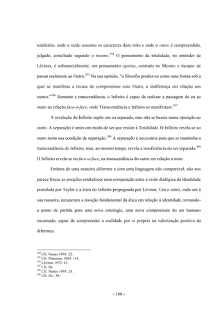 - 166 -
totalitário, onde a razão assumiu os caracteres dum mito e onde o outro é compreendido,
julgado, conciliado segundo o mesmo.394
O pensamento da totalidade, no entender de
Lévinas, é substancialmente, um pensamento egoísta, centrado no Mesmo e incapaz de
passar realmente ao Outro.395
Na sua opinião, “a filosofia produz-se como uma forma sob a
qual se manifesta a recusa do compromisso com Outro, a indiferença em relação aos
outros.”396
Somente a transcendência, o Infinito é capaz de realizar a passagem do eu ao
outro na relação face-a-face, onde Transcendência e Infinito se manifestam.397
A revelação do Infinito supõe um eu separado, mas não se baseia numa oposição ao
outro. A separação é antes um modo de ser que resiste à Totalidade. O Infinito revela-se ao
outro nesta sua condição de separação.398
A separação é necessária para que se mantenha a
transcendência do Infinito, mas, ao mesmo tempo, revela a insuficiência do ser separado.399
O Infinito revela-se no face-a-face, na transcendência do outro em relação a mim.
Embora de uma maneira diferente e com uma linguagem não comparável, não nos
parece forçar as posições estabelecer uma comparação entre a visão dialógica da identidade
postulada por Taylor e a ética do Infinito propugnada por Lévinas. Um e outro, cada um à
sua maneira, recuperam a posição fundamental da ética em relação à identidade, tornando-
a ponto de partida para uma nova ontologia, uma nova compreensão do ser humano
encarnado, capaz de compreender a realidade por si próprio na valorização positiva da
diferença.
394
Cfr. Nunes 1993: 22.
395
Cfr. Petrosino 1985: 119.
396
Lévinas 1972: 43.
397
Cfr. Ibi.
398
Cfr. Nunes 1993: 24.
399
Cfr. Ibi.: 30.
 