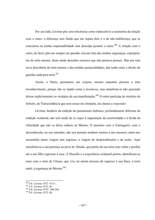 - 167 -
Por seu lado, Lévinas põe sem reticências como indiscutível a assimetria da relação
com o outro: a diferença sem fundo que me separa dele é a da não-indiferença, que se
concretiza na minha responsabilidade sem desculpa perante o outro.400
A relação com o
outro, de facto, põe-me sempre em questão, tira-me fora das minhas seguranças, expropria-
me de mim mesmo; deste modo descubro recursos que não pensava possuir. Mas por esta
nova descoberta de mim mesmo e das minhas potencialidades, não tenho mais o direito de
guardar nada para mim.401
Assim, o Outro, permanece um enigma, mesmo enquanto procura o meu
reconhecimento, porque não se impõe como o fenómeno, mas manifesta-se não querendo
deixar explicitamente os vestígios da sua manifestação.402
O outro participa do mistério do
Infinito, da Transcendência que sem cessar me interpela, me chama a responder.
Lévinas, herdeiro da tradição do pensamento hebraico, profundamente diferente da
tradição ocidental, não tem medo de se expor à inquietação da exterioridade e à ferida da
Alteridade que não se deixa reduzir ao Mesmo. O encontro com o Estrangeiro, com o
desconhecido, no seu entender, não nos permite nenhum retorno a nós mesmos, antes nos
encaminha numa viagem sem regresso, a viagem do desprendimento e da nudez. Aqui
manifesta-se a sua pertença ao povo de Abraão, que partiu da sua terra sem voltar e proibiu
até a seu filho regressar à casa. A filosofia e a experiência ocidental porém, identificam-se
mais com o mito de Ulisses, que vive na eterna procura do regresso à sua Ítaca, à terra
natal, à segurança do Mesmo.403
400
Cfr. Lévinas 1972: 10-11.
401
Cfr. Lévinas 1972: 49
402
Cfr. Lévinas 19743
: 208-209.
403
Cfr. Lévinas 1972: 40.
 