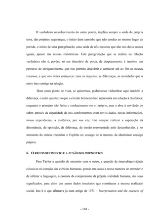 - 168 -
O verdadeiro reconhecimento do outro porém, implica sempre a saída da própria
terra, das próprias seguranças, o início dum caminho que não conduz ao mesmo lugar de
partida, o início de uma peregrinação, uma saída de nós mesmos que não nos deixa nunca
iguais, apesar das nossas resistências. Esta peregrinação que se realiza na relação
verdadeira não é, porém, só um itinerário de perda, de despojamento, é também um
percurso de enriquecimento, que nos permite descobrir e conhecer até ao fim os nossos
recursos, e que nos deixa enriquecer com as riquezas, as diferenças, as novidades que o
outro traz consigo na relação.
Dum outro ponto de vista, se quisermos, poderíamos vislumbrar aqui também a
diferença, o salto qualitativo que o círculo hermenêutico representa em relação à dialéctica:
enquanto o primeiro não fecha o conhecimento em si próprio, mas o abre à novidade do
saber, através da capacidade de nos confrontarmos com novos dados, novas informações,
novas experiências; a dialéctica, por sua vez, visa sempre realizar a superação da
dissonância, da oposição, da diferença, da tensão representada pelo desconhecido, e no
momento da síntese reconduz o Espírito no sossego de si mesmo, da identidade consigo
próprio.
6. O RECONHECIMENTO E A FUSÃO DOS HORIZONTES
Para Taylor a questão do encontro com o outro, a questão da intersubjectividade
coloca-se no coração das ciências humanas, pondo em causa a nossa maneira de entender e
de utilizar a linguagem, à procura da compreensão da própria realidade humana, dos seus
significados, para além dos puros dados imediatos que constituem a mesma realidade
social. Isto é o que afirmava já num artigo de 1971 – Interpretation and the sciences of
 