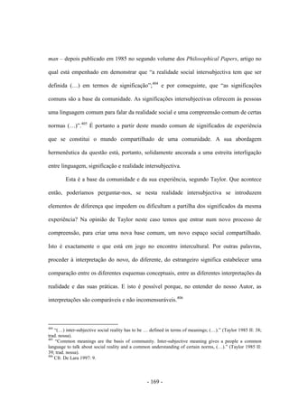 - 169 -
man – depois publicado em 1985 no segundo volume dos Philosophical Papers, artigo no
qual está empenhado em demonstrar que “a realidade social intersubjectiva tem que ser
definida (…) em termos de significação”;404
e por conseguinte, que “as significações
comuns são a base da comunidade. As significações intersubjectivas oferecem às pessoas
uma linguagem comum para falar da realidade social e uma compreensão comum de certas
normas (…)”.405
É portanto a partir deste mundo comum de significados de experiência
que se constitui o mundo compartilhado de uma comunidade. A sua abordagem
hermenêutica da questão está, portanto, solidamente ancorada a uma estreita interligação
entre linguagem, significação e realidade intersubjectiva.
Esta é a base da comunidade e da sua experiência, segundo Taylor. Que acontece
então, poderíamos perguntar-nos, se nesta realidade intersubjectiva se introduzem
elementos de diferença que impedem ou dificultam a partilha dos significados da mesma
experiência? Na opinião de Taylor neste caso temos que entrar num novo processo de
compreensão, para criar uma nova base comum, um novo espaço social compartilhado.
Isto é exactamente o que está em jogo no encontro intercultural. Por outras palavras,
proceder à interpretação do novo, do diferente, do estrangeiro significa estabelecer uma
comparação entre os diferentes esquemas conceptuais, entre as diferentes interpretações da
realidade e das suas práticas. E isto é possível porque, no entender do nosso Autor, as
interpretações são comparáveis e não incomensuráveis.406
404
“(…) inter-subjective social reality has to be … defined in terms of meanings; (…).” (Taylor 1985 II: 38;
trad. nossa).
405
“Common meanings are the basis of community. Inter-subjective meaning gives a people a common
language to talk about social reality and a common understanding of certain norms, (…).” (Taylor 1985 II:
39; trad. nossa).
406
Cfr. De Lara 1997: 9.
 
