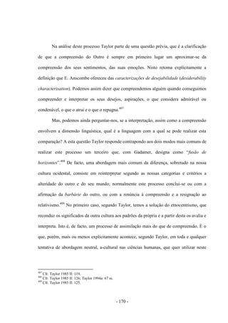 - 170 -
Na análise deste processo Taylor parte de uma questão prévia, que é a clarificação
de que a compreensão do Outro é sempre em primeiro lugar um aproximar-se da
compreensão dos seus sentimentos, das suas emoções. Nisto retoma explicitamente a
definição que E. Anscombe ofereceu das caracterizações de desejabilidade (desiderability
characterisation). Podemos assim dizer que compreendemos alguém quando conseguimos
compreender e interpretar os seus desejos, aspirações, o que considera admirável ou
condenável, o que o atrai e o que o repugna.407
Mas, podemos ainda perguntar-nos, se a interpretação, assim como a compreensão
envolvem a dimensão linguística, qual é a linguagem com a qual se pode realizar esta
comparação? A esta questão Taylor responde contrapondo aos dois modos mais comuns de
realizar este processo um terceiro que, com Gadamer, designa como “fusão de
horizontes”.408
De facto, uma abordagem mais comum da diferença, sobretudo na nossa
cultura ocidental, consiste em reinterpretar segundo as nossas categorias e critérios a
alteridade do outro e do seu mundo; normalmente este processo conclui-se ou com a
afirmação da barbárie do outro, ou com a renúncia à compreensão e a resignação ao
relativismo.409
No primeiro caso, segundo Taylor, temos a solução do etnocentrismo, que
reconduz os significados da outra cultura aos padrões da própria e a partir desta os avalia e
interpreta. Isto é, de facto, um processo de assimilação mais do que de compreensão. È o
que, porém, mais ou menos explicitamente acontece, segundo Taylor, em toda e qualquer
tentativa de abordagem neutral, a-cultural nas ciências humanas, que quer utilizar neste
407
Cfr. Taylor 1985 II: 119.
408
Cfr. Taylor 1985 II: 126; Taylor 1994a: 67 ss.
409
Cfr. Taylor 1985 II: 125.
 
