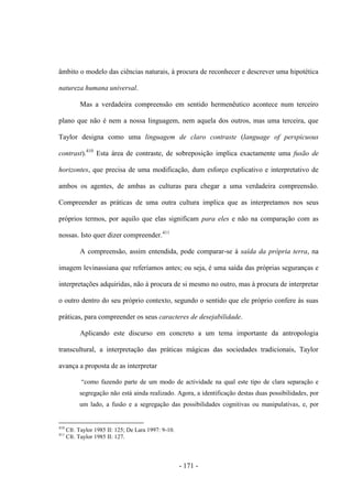 - 171 -
âmbito o modelo das ciências naturais, à procura de reconhecer e descrever uma hipotética
natureza humana universal.
Mas a verdadeira compreensão em sentido hermenêutico acontece num terceiro
plano que não é nem a nossa linguagem, nem aquela dos outros, mas uma terceira, que
Taylor designa como uma linguagem de claro contraste (language of perspicuous
contrast).410
Esta área de contraste, de sobreposição implica exactamente uma fusão de
horizontes, que precisa de uma modificação, dum esforço explicativo e interpretativo de
ambos os agentes, de ambas as culturas para chegar a uma verdadeira compreensão.
Compreender as práticas de uma outra cultura implica que as interpretamos nos seus
próprios termos, por aquilo que elas significam para eles e não na comparação com as
nossas. Isto quer dizer compreender.411
A compreensão, assim entendida, pode comparar-se à saída da própria terra, na
imagem levinassiana que referíamos antes; ou seja, é uma saída das próprias seguranças e
interpretações adquiridas, não à procura de si mesmo no outro, mas à procura de interpretar
o outro dentro do seu próprio contexto, segundo o sentido que ele próprio confere às suas
práticas, para compreender os seus caracteres de desejabilidade.
Aplicando este discurso em concreto a um tema importante da antropologia
transcultural, a interpretação das práticas mágicas das sociedades tradicionais, Taylor
avança a proposta de as interpretar
“como fazendo parte de um modo de actividade na qual este tipo de clara separação e
segregação não está ainda realizado. Agora, a identificação destas duas possibilidades, por
um lado, a fusão e a segregação das possibilidades cognitivas ou manipulativas, e, por
410
Cfr. Taylor 1985 II: 125; De Lara 1997: 9-10.
411
Cfr. Taylor 1985 II: 127.
 