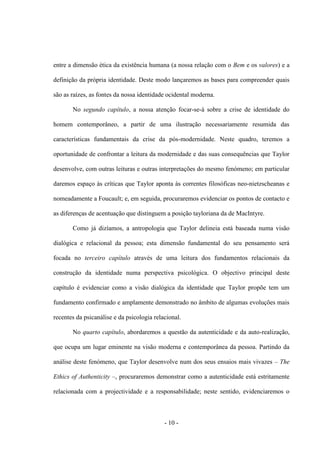- 10 -
entre a dimensão ética da existência humana (a nossa relação com o Bem e os valores) e a
definição da própria identidade. Deste modo lançaremos as bases para compreender quais
são as raízes, as fontes da nossa identidade ocidental moderna.
No segundo capítulo, a nossa atenção focar-se-á sobre a crise de identidade do
homem contemporâneo, a partir de uma ilustração necessariamente resumida das
características fundamentais da crise da pós-modernidade. Neste quadro, teremos a
oportunidade de confrontar a leitura da modernidade e das suas consequências que Taylor
desenvolve, com outras leituras e outras interpretações do mesmo fenómeno; em particular
daremos espaço às críticas que Taylor aponta às correntes filosóficas neo-nietzscheanas e
nomeadamente a Foucault; e, em seguida, procuraremos evidenciar os pontos de contacto e
as diferenças de acentuação que distinguem a posição tayloriana da de MacIntyre.
Como já dizíamos, a antropologia que Taylor delineia está baseada numa visão
dialógica e relacional da pessoa; esta dimensão fundamental do seu pensamento será
focada no terceiro capítulo através de uma leitura dos fundamentos relacionais da
construção da identidade numa perspectiva psicológica. O objectivo principal deste
capítulo é evidenciar como a visão dialógica da identidade que Taylor propõe tem um
fundamento confirmado e amplamente demonstrado no âmbito de algumas evoluções mais
recentes da psicanálise e da psicologia relacional.
No quarto capítulo, abordaremos a questão da autenticidade e da auto-realização,
que ocupa um lugar eminente na visão moderna e contemporânea da pessoa. Partindo da
análise deste fenómeno, que Taylor desenvolve num dos seus ensaios mais vivazes – The
Ethics of Authenticity –, procuraremos demonstrar como a autenticidade está estritamente
relacionada com a projectividade e a responsabilidade; neste sentido, evidenciaremos o
 