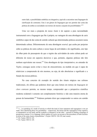 - 172 -
outro lado, a possibilidade simbólica ou integrativa, equivale a encontrar uma linguagem de
clarificação de contrastes. Este é um género de linguagem que nos permite dar conta das
práticas de ambas as sociedades nos termos do mesmo conjunto de possibilidades.”412
Uma vez mais a proposta do nosso Autor é de superar a pura racionalidade
instrumental com a linguagem que lhe é própria, na vantagem de uma abordagem de cariz
simbólico capaz de dar conta do sentido cultural que determinadas práticas assumem numa
determinada cultura. Diferentemente de uma abordagem neutral, que acaba por projectar
sobre as práticas da outra cultura o nosso leque de actividades e de significados, este tipo
de olhar parte do pressuposto de que o registo das actividades da outra cultura pode ser
diferente do nosso em aspectos decisivos e que, portanto, algumas práticas não têm
nenhum equivalente nas nossas.413
Esta abordagem de tipo interpretativo, no entender de
Taylor, consegue assim evitar o risco do etnocentrismo, na medida em que é capaz de
relativizar a compreensão de nós mesmos, ou seja, de não absolutizar o significado e a
função das nossas práticas.
No caso concreto do exemplo do sentido dos rituais mágicos nas culturas
tradicionais, ele afirma que podemos dizer que uma leitura em termos de linguagem de
claro contraste permite, ao mesmo tempo, compreender que a perspectiva científica
moderna ocidental é somente um completamento histórico e não uma maneira eterna de
pensar da humanidade.414
Podemos portanto dizer que compreender os outros em sentido
412
“(…) as partaking of a mode of activity in which this kind of clear separation and segregation is not yet
made. Now identifying these two possibilities – respectively, the fusion and the segregation of the cognitive
or manipulative on one hand, and the symbolic or integrative on the other – amounts to finding a language of
perspicuous contrast. It is a language which enables us to give an account of the procedures of both societies
in terms of the same cluster of possibilities.” (Taylor 1985 II: 128-129; trad. nossa).
413
Cfr. Taylor 1985 II: 129.
414
Cfr. Taylor 1985 II: 129.
 
