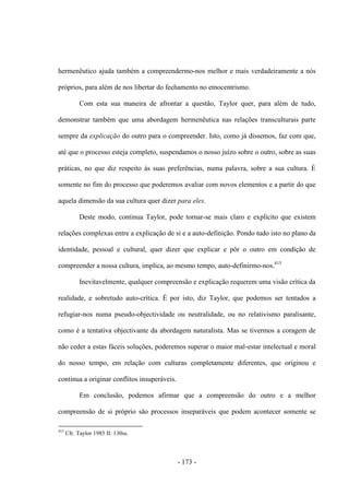 - 173 -
hermenêutico ajuda também a compreendermo-nos melhor e mais verdadeiramente a nós
próprios, para além de nos libertar do fechamento no etnocentrismo.
Com esta sua maneira de afrontar a questão, Taylor quer, para além de tudo,
demonstrar também que uma abordagem hermenêutica nas relações transculturais parte
sempre da explicação do outro para o compreender. Isto, como já dissemos, faz com que,
até que o processo esteja completo, suspendamos o nosso juízo sobre o outro, sobre as suas
práticas, no que diz respeito às suas preferências, numa palavra, sobre a sua cultura. É
somente no fim do processo que poderemos avaliar com novos elementos e a partir do que
aquela dimensão da sua cultura quer dizer para eles.
Deste modo, continua Taylor, pode tornar-se mais claro e explícito que existem
relações complexas entre a explicação de si e a auto-definição. Pondo tudo isto no plano da
identidade, pessoal e cultural, quer dizer que explicar e pôr o outro em condição de
compreender a nossa cultura, implica, ao mesmo tempo, auto-definirmo-nos.415
Inevitavelmente, qualquer compreensão e explicação requerem uma visão crítica da
realidade, e sobretudo auto-crítica. É por isto, diz Taylor, que podemos ser tentados a
refugiar-nos numa pseudo-objectividade ou neutralidade, ou no relativismo paralisante,
como é a tentativa objectivante da abordagem naturalista. Mas se tivermos a coragem de
não ceder a estas fáceis soluções, poderemos superar o maior mal-estar intelectual e moral
do nosso tempo, em relação com culturas completamente diferentes, que originou e
continua a originar conflitos insuperáveis.
Em conclusão, podemos afirmar que a compreensão do outro e a melhor
compreensão de si próprio são processos inseparáveis que podem acontecer somente se
415
Cfr. Taylor 1985 II: 130ss.
 