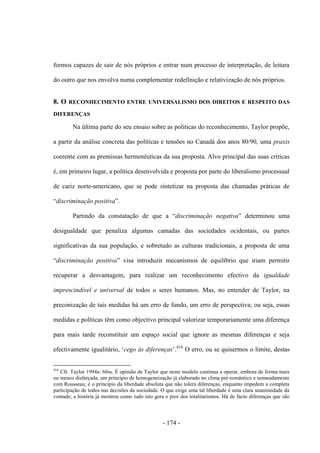 - 174 -
formos capazes de sair de nós próprios e entrar num processo de interpretação, de leitura
do outro que nos envolva numa complementar redefinição e relativização de nós próprios.
8. O RECONHECIMENTO ENTRE UNIVERSALISMO DOS DIREITOS E RESPEITO DAS
DIFERENÇAS
Na última parte do seu ensaio sobre as políticas do reconhecimento, Taylor propõe,
a partir da análise concreta das políticas e tensões no Canadá dos anos 80/90, uma praxis
coerente com as premissas hermenêuticas da sua proposta. Alvo principal das suas críticas
é, em primeiro lugar, a política desenvolvida e proposta por parte do liberalismo processual
de cariz norte-americano, que se pode sintetizar na proposta das chamadas práticas de
“discriminação positiva”.
Partindo da constatação de que a “discriminação negativa” determinou uma
desigualdade que penaliza algumas camadas das sociedades ocidentais, ou partes
significativas da sua população, e sobretudo as culturas tradicionais, a proposta de uma
“discriminação positiva” visa introduzir mecanismos de equilíbrio que iriam permitir
recuperar a desvantagem, para realizar um reconhecimento efectivo da igualdade
imprescindível e universal de todos o seres humanos. Mas, no entender de Taylor, na
preconização de tais medidas há um erro de fundo, um erro de perspectiva; ou seja, essas
medidas e políticas têm como objectivo principal valorizar temporariamente uma diferença
para mais tarde reconstituir um espaço social que ignore as mesmas diferenças e seja
efectivamente igualitário, „cego às diferenças‟.416
O erro, ou se quisermos o limite, destas
416
Cfr. Taylor 1994a: 60ss. É opinião de Taylor que neste modelo continua a operar, embora de forma mais
ou menos disfarçada, um princípio de homogeneização já elaborado no clima pré-romântico e nomeadamente
com Rousseau; é o princípio da liberdade absoluta que não tolera diferenças, enquanto impedem a completa
participação de todos nas decisões da sociedade. O que exige uma tal liberdade é uma clara unanimidade da
vontade; a história já mostrou como tudo isto gera o pior dos totalitarismos. Há de facto diferenças que são
 