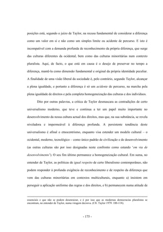 - 175 -
posições está, segundo o juízo de Taylor, na recusa fundamental de considerar a diferença
como um valor em si e não como um simples limite ou acidente de percurso. E isto é
incompatível com a demanda profunda de reconhecimento da própria diferença, que surge
das culturas diferentes da ocidental, bem como das culturas minoritárias num contexto
pluralista. Aqui, de facto, o que está em causa é o desejo de preservar no tempo a
diferença, mantê-la como dimensão fundamental e original da própria identidade peculiar.
A finalidade de uma visão liberal da sociedade é, pelo contrário, segundo Taylor, alcançar
a plena igualdade, e portanto a diferença é só um acidente de percurso, na marcha pela
plena igualdade de direitos e pela completa homogeneização das culturas e dos indivíduos.
Dito por outras palavras, a crítica de Taylor desmascara as contradições de certo
universalismo moderno, que teve e continua a ter um papel muito importante no
desenvolvimento da nossa cultura actual dos direitos, mas que, na sua substância, se revela
niveladora e impermeável à diferença profunda. A persistente tendência deste
universalismo é afinal o etnocentrismo, enquanto visa estender um modelo cultural – o
ocidental, moderno, tecnológico – como único padrão de civilização e de desenvolvimento
(as outras culturas são por isso designadas neste confronto como estando „em via de
desenvolvimento‟). O seu fim último permanece a homogeneização cultural. Em suma, no
entender de Taylor, as políticas de igual respeito de certo liberalismo contemporâneo, não
podem responder à profunda exigência de reconhecimento e de respeito da diferença que
vem das culturas minoritárias em contextos multiculturais, enquanto a) insistem em
perseguir a aplicação uniforme das regras e dos direitos, e b) permanecem numa atitude de
essenciais e que não se podem desenraizar, e é por isso que as modernas democracias pluralistas se
encontram, no entender de Taylor, numa viragem decisiva. (Cfr. Taylor 1979: 100-118).
 