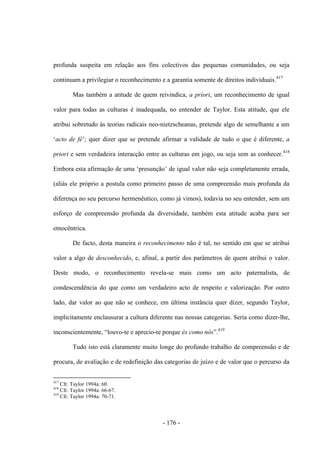 - 176 -
profunda suspeita em relação aos fins colectivos das pequenas comunidades, ou seja
continuam a privilegiar o reconhecimento e a garantia somente de direitos individuais.417
Mas também a atitude de quem reivindica, a priori, um reconhecimento de igual
valor para todas as culturas é inadequada, no entender de Taylor. Esta atitude, que ele
atribui sobretudo às teorias radicais neo-nietzscheanas, pretende algo de semelhante a um
„acto de fé‟; quer dizer que se pretende afirmar a validade de tudo o que é diferente, a
priori e sem verdadeira interacção entre as culturas em jogo, ou seja sem as conhecer.418
Embora esta afirmação de uma „presunção‟ de igual valor não seja completamente errada,
(aliás ele próprio a postula como primeiro passo de uma compreensão mais profunda da
diferença no seu percurso hermenêutico, como já vimos), todavia no seu entender, sem um
esforço de compreensão profunda da diversidade, também esta atitude acaba para ser
etnocêntrica.
De facto, desta maneira o reconhecimento não é tal, no sentido em que se atribui
valor a algo de desconhecido, e, afinal, a partir dos parâmetros de quem atribui o valor.
Deste modo, o reconhecimento revela-se mais como um acto paternalista, de
condescendência do que como um verdadeiro acto de respeito e valorização. Por outro
lado, dar valor ao que não se conhece, em última instância quer dizer, segundo Taylor,
implicitamente enclausurar a cultura diferente nas nossas categorias. Seria como dizer-lhe,
inconscientemente, “louvo-te e aprecio-te porque és como nós”.419
Tudo isto está claramente muito longe do profundo trabalho de compreensão e de
procura, de avaliação e de redefinição das categorias de juízo e de valor que o percurso da
417
Cfr. Taylor 1994a: 60.
418
Cfr. Taylor 1994a: 66-67.
419
Cfr. Taylor 1994a: 70-71.
 