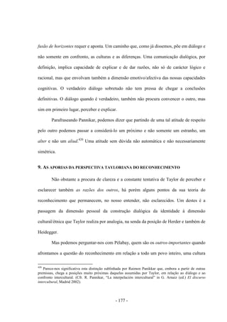 - 177 -
fusão de horizontes requer e aponta. Um caminho que, como já dissemos, põe em diálogo e
não somente em confronto, as culturas e as diferenças. Uma comunicação dialógica, por
definição, implica capacidade de explicar e de dar razões, não só de carácter lógico e
racional, mas que envolvam também a dimensão emotivo/afectiva das nossas capacidades
cognitivas. O verdadeiro diálogo sobretudo não tem pressa de chegar a conclusões
definitivas. O diálogo quando é verdadeiro, também não procura convencer o outro, mas
sim em primeiro lugar, perceber e explicar.
Parafraseando Pannikar, podemos dizer que partindo de uma tal atitude de respeito
pelo outro podemos passar a considerá-lo um próximo e não somente um estranho, um
alter e não um aliud.420
Uma atitude sem dúvida não automática e não necessariamente
simétrica.
9. AS APORIAS DA PERSPECTIVA TAYLORIANA DO RECONHECIMENTO
Não obstante a procura de clareza e a constante tentativa de Taylor de perceber e
esclarecer também as razões dos outros, há porém alguns pontos da sua teoria do
reconhecimento que permanecem, no nosso entender, não esclarecidos. Um destes é a
passagem da dimensão pessoal da construção dialógica da identidade à dimensão
cultural/étnica que Taylor realiza por analogia, na senda da posição de Herder e também de
Heidegger.
Mas podemos perguntar-nos com Pélabay, quem são os outros-importantes quando
afrontamos a questão do reconhecimento em relação a todo um povo inteiro, uma cultura
420
Parece-nos significativa esta distinção sublinhada por Raimon Panikkar que, embora a partir de outras
premissas, chega a posições muito próximas daquelas assumidas por Taylor, em relação ao diálogo e ao
confronto intercultural. (Cfr. R. Pannikar, “La interpelación intercultural” in G. Arnaiz (ed.) El discurso
intercultural, Madrid 2002).
 
