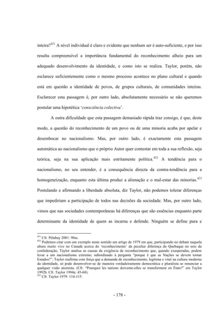 - 178 -
inteira?421
A nível individual é claro e evidente que nenhum ser é auto-suficiente, e por isso
resulta compreensível a importância fundamental do reconhecimento alheio para um
adequado desenvolvimento da identidade, e como isto se realiza. Taylor, porém, não
esclarece suficientemente como o mesmo processo acontece no plano cultural e quando
está em questão a identidade de povos, de grupos culturais, de comunidades inteiras.
Esclarecer esta passagem é, por outro lado, absolutamente necessário se não queremos
postular uma hipotética „consciência colectiva‟.
A outra dificuldade que esta passagem demasiado rápida traz consigo, é que, deste
modo, a questão do reconhecimento de um povo ou de uma minoria acaba por apelar e
desembocar no nacionalismo. Mas, por outro lado, é exactamente esta passagem
automática ao nacionalismo que o próprio Autor quer contestar em toda a sua reflexão, seja
teórica, seja na sua aplicação mais estritamente política.422
A tendência para o
nacionalismo, no seu entender, é a consequência directa da contra-tendência para a
homogeneização, enquanto esta última produz a alienação e o mal-estar das minorias.423
Postulando e afirmando a liberdade absoluta, diz Taylor, não podemos tolerar diferenças
que impediriam a participação de todos nas decisões da sociedade. Mas, por outro lado,
vimos que nas sociedades contemporâneas há diferenças que são essências enquanto parte
determinante da identidade de quem as incarna e defende. Ninguém se define pura e
421
Cfr. Pélabay 2001: 90ss.
422
Podemos citar com um exemplo neste sentido um artigo de 1979 em que, participando no debate naquela
altura muito vivo no Canadá acerca do „reconhecimento‟ da peculiar diferença do Quebaque no seio da
confederação, Taylor analisa as causas da exigência de reconhecimento que, quando exasperadas, podem
levar a um nacionalismo extremo; subordinado à pergunta “porque é que as Nações se devem tornar
Estados?”, Taylor reafirma com força que a demanda de reconhecimento, legìtima e vital na cultura moderna
da identidade, só pode desenvolver-se de maneira verdadeiramente democrática e pluralista se renunciar a
qualquer visão atomista. (Cfr. “Pourquoi les nations doivente-elles se transformenr en États?” em Taylor
1992b. Cfr. Taylor 1994a: 45-68).
423
Cfr. Taylor 1979: 114-115.
 