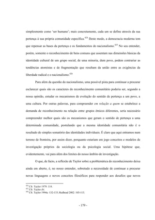 - 179 -
simplesmente como „ser humano‟; mais concretamente, cada um se define através da sua
pertença à sua própria comunidade específica.424
Deste modo, a democracia moderna tem
que repensar as bases da pertença e os fundamentos do nacionalismo.425
No seu entender,
porém, somente o reconhecimento de bens comuns que assentam nas dimensões básicas da
identidade cultural de um grupo social, de uma minoria, dum povo, podem contrariar as
tendências atomistas e de fragmentação que resultam da união entre as exigências da
liberdade radical e o nacionalismo.426
Para além da questão do nacionalismo, uma possível pista para continuar a procurar
esclarecer quais são os caracteres do reconhecimento comunitário poderia ser, segundo a
nossa opinião, estudar os mecanismos de evolução do sentido de pertença a um povo, a
uma cultura. Por outras palavras, para compreender em relação a quem se estabelece a
demanda de reconhecimento na relação entre grupos étnicos diferentes, seria necessário
compreender melhor quais são os mecanismos que geram o sentido de pertença a uma
determinada comunidade, postulando que a mesma identidade comunitária não é o
resultado do simples somatório das identidades individuais. É claro que aqui entramos num
terreno de fronteira, por assim dizer, porquanto estariam em jogo conceitos e modelos de
investigação próprios da sociologia ou da psicologia social. Uma hipótese que,
evidentemente, vai para além dos limites do nosso âmbito de investigação.
O que, de facto, a reflexão de Taylor sobre a problemática do reconhecimento deixa
ainda em aberto, é, no nosso entender, sobretudo a necessidade de continuar a procurar
novas linguagens e novos conceitos filosóficos para responder aos desafios que novos
424
Cfr. Taylor 1979: 114.
425
Cfr. Taylor ibi.
426
Cfr. Taylor 1994a: 132-133; Redhead 2002: 105-113.
 