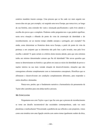 - 180 -
cenários mundiais trazem consigo. Uma procura que se faz cada vez mais urgente nos
nossos dias em que, por exemplo, vai surgindo uma nova Europa, que nunca teve, ao longo
da sua história, uma extensão tão vasta e alcançada pacificamente e pela livre adesão e
escolha dos povos que a compõem. Podemos então perguntar-nos o que poderá significar,
nesta nova situação e olhando do ponto de vista da construção da identidade e do
reconhecimento, ser ao mesmo tempo cidadão europeu e português, por exemplo? Ou
ainda, como determinar as fronteiras desta nova Europa, a partir do ponto de vista da
pertença a um conjunto que se determina não pela luta e pela invasão, mas pela livre
escolha e adesão? E quais seriam os critérios desta mesma adesão, para que esta estrutura
tenha um mínimo denominador comum que lhe dê identidade? São novas questões que
nunca se determinaram na história e que põem em causa as raízes da identidade de povos e
nações inteiros na sua mais variada situação de desenvolvimento; situações que não
conseguimos afrontar completamente com os instrumentos conceptuais, filosóficos que se
afirmaram e desenvolveram em condições completamente diferentes, para responder a
outros desafios e demandas.
Parece-nos, porém, que o fundamento narrativo e hermenêutico do pensamento de
Taylor abre caminhos para esta árdua tarefa e procura.
10. CONCLUSÃO
Perguntamo-nos com Taylor o que é que faz com que a procura de reconhecimento
se torne um desafio incontornável das sociedades contemporâneas, cada vez mais
pluralistas e multiculturais? Percorrendo a parábola da sua reflexão a este propósito, vimos
como esta temática tem uma ligação estreita com outros temas igualmente nodais da ética,
 
