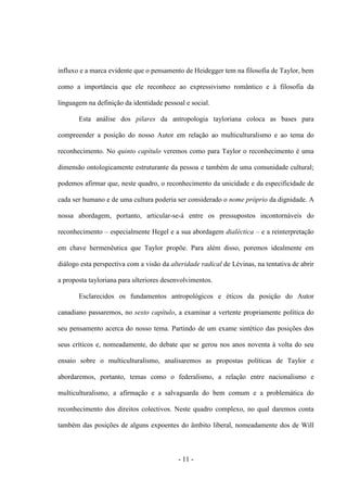 - 11 -
influxo e a marca evidente que o pensamento de Heidegger tem na filosofia de Taylor, bem
como a importância que ele reconhece ao expressivismo romântico e à filosofia da
linguagem na definição da identidade pessoal e social.
Esta análise dos pilares da antropologia tayloriana coloca as bases para
compreender a posição do nosso Autor em relação ao multiculturalismo e ao tema do
reconhecimento. No quinto capítulo veremos como para Taylor o reconhecimento é uma
dimensão ontologicamente estruturante da pessoa e também de uma comunidade cultural;
podemos afirmar que, neste quadro, o reconhecimento da unicidade e da especificidade de
cada ser humano e de uma cultura poderia ser considerado o nome próprio da dignidade. A
nossa abordagem, portanto, articular-se-á entre os pressupostos incontornáveis do
reconhecimento – especialmente Hegel e a sua abordagem dialéctica – e a reinterpretação
em chave hermenêutica que Taylor propõe. Para além disso, poremos idealmente em
diálogo esta perspectiva com a visão da alteridade radical de Lévinas, na tentativa de abrir
a proposta tayloriana para ulteriores desenvolvimentos.
Esclarecidos os fundamentos antropológicos e éticos da posição do Autor
canadiano passaremos, no sexto capítulo, a examinar a vertente propriamente política do
seu pensamento acerca do nosso tema. Partindo de um exame sintético das posições dos
seus críticos e, nomeadamente, do debate que se gerou nos anos noventa à volta do seu
ensaio sobre o multiculturalismo, analisaremos as propostas políticas de Taylor e
abordaremos, portanto, temas como o federalismo, a relação entre nacionalismo e
multiculturalismo, a afirmação e a salvaguarda do bem comum e a problemática do
reconhecimento dos direitos colectivos. Neste quadro complexo, no qual daremos conta
também das posições de alguns expoentes do âmbito liberal, nomeadamente dos de Will
 