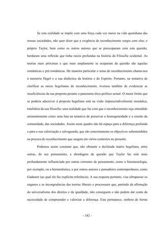 - 182 -
Se esta realidade se impõe com uma força cada vez maior na vida quotidiana das
nossas sociedades, não quer dizer que a exigência de reconhecimento surgiu com elas; o
próprio Taylor, bem como os outros autores que se preocuparam com esta questão,
herdaram uma reflexão que tinha raízes profundas na história da Filosofia ocidental. As
teorias mais próximas e que mais amplamente se ocuparam da questão são aquelas
românticas e pré-românticas. De maneira particular o tema do reconhecimento chama-nos
à memória Hegel e a sua dialéctica da história e do Espírito. Portanto, na tentativa de
clarificar as raízes hegelianas do reconhecimento, tivemos também de evidenciar as
insuficiências da sua proposta perante o panorama ético-político actual. O maior limite que
se poderia adscrever à proposta hegeliana está na visão imprescindivelmente monádica,
totalitária da sua filosofia; uma realidade que faz com que o reconhecimento seja entendido
eminentemente como uma luta na tentativa de preservar a homogeneidade e a coesão da
comunidade, das sociedades. Assim neste quadro não há espaço para a diferença profunda
e para a sua valorização e salvaguarda, que são concretamente os objectivos subentendidos
na procura de reconhecimento que surgem em vários contextos no presente.
Podemos assim constatar que, não obstante a declarada matriz hegeliana, entre
outras, do seu pensamento, a abordagem da questão que Taylor faz está mais
profundamente influenciada por outras correntes de pensamento, como a fenomenologia,
por exemplo, ou a hermenêutica, e por outros autores e pensadores contemporâneos, como
Gadamer (ao qual ele faz explícita referência). A sua resposta portanto, visa ultrapassar os
enganos e as incongruências das teorias liberais e processuais que, partindo da afirmação
do universalismo dos direitos e da igualdade, não conseguem e não podem dar conta da
necessidade de compreender e valorizar a diferença. Esta permanece, embora de forma
 